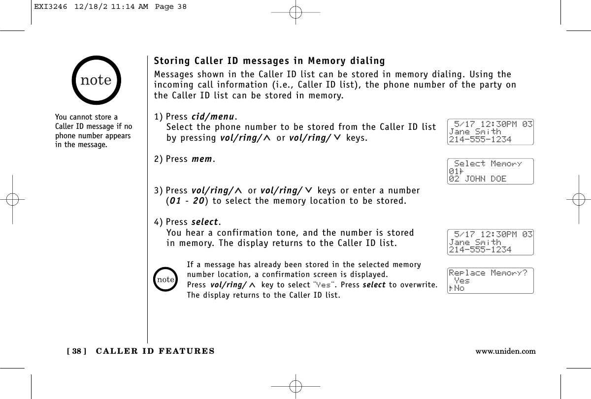 CALLER ID FEATURES[ 38 ] www.uniden.comStoring Caller ID messages in Memory dialingMessages shown in the Caller ID list can be stored in memory dialing. Using theincoming call information (i.e., Caller ID list), the phone number of the party on the Caller ID list can be stored in memory.1) Press cid/menu.Select the phone number to be stored from the Caller ID listby pressing vol/ring/ or vol/ring/ keys.2) Press mem.3) Press vol/ring/ or vol/ring/ keys or enter a number (01 - 20) to select the memory location to be stored.4) Press select.You hear a confirmation tone, and the number is stored in memory. The display returns to the Caller ID list. 5/17 12:30PM 03Jane Smith214-555-1234 Select Memory01  02 JOHN DOE 5/17 12:30PM 03Jane Smith214-555-1234Replace Memory? Yes NoIf a message has already been stored in the selected memorynumber location, a confirmation screen is displayed. Press vol/ring/ key to select ¨Yes¨. Press select to overwrite. The display returns to the Caller ID list.You cannot store aCaller ID message if nophone number appearsin the message.EXI3246  12/18/2 11:14 AM  Page 38