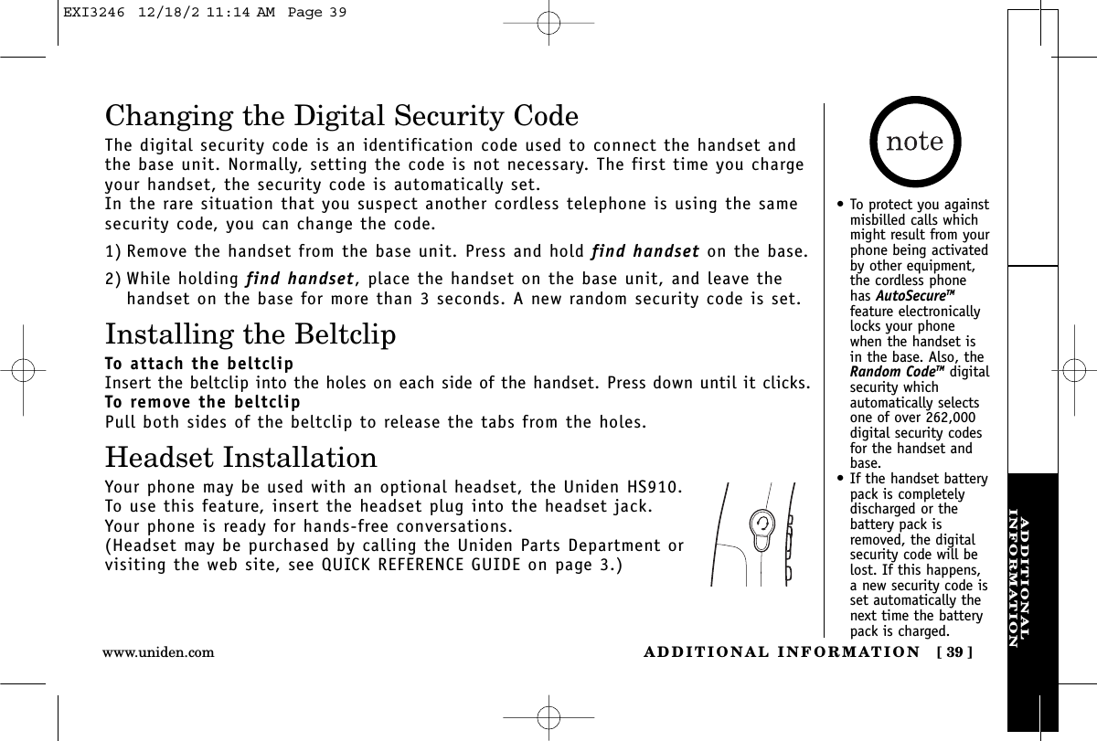 ADDITIONALINFORMATIONADDITIONAL INFORMATION [ 39 ]www.uniden.comChanging the Digital Security CodeThe digital security code is an identification code used to connect the handset andthe base unit. Normally, setting the code is not necessary. The first time you chargeyour handset, the security code is automatically set. In the rare situation that you suspect another cordless telephone is using the samesecurity code, you can change the code.1) Remove the handset from the base unit. Press and hold find handset on the base.2) While holding find handset, place the handset on the base unit, and leave thehandset on the base for more than 3 seconds. A new random security code is set.Installing the BeltclipTo attach the beltclipInsert the beltclip into the holes on each side of the handset. Press down until it clicks.To remove the beltclipPull both sides of the beltclip to release the tabs from the holes.Headset InstallationYour phone may be used with an optional headset, the Uniden HS910. To use this feature, insert the headset plug into the headset jack. Your phone is ready for hands-free conversations.(Headset may be purchased by calling the Uniden Parts Department or visiting the web site, see QUICK REFERENCE GUIDE on page 3.)•To protect you againstmisbilled calls whichmight result from yourphone being activatedby other equipment,the cordless phonehas AutoSecureTMfeature electronicallylocks your phonewhen the handset isin the base. Also, theRandom CodeTM digitalsecurity whichautomatically selectsone of over 262,000digital security codesfor the handset andbase.•If the handset batterypack is completelydischarged or thebattery pack isremoved, the digitalsecurity code will belost. If this happens,a new security code isset automatically thenext time the batterypack is charged.EXI3246  12/18/2 11:14 AM  Page 39