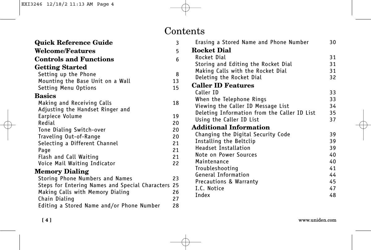 [ 4 ] www.uniden.comContentsQuick Reference Guide 3Welcome/Features 5Controls and Functions 6Getting StartedSetting up the Phone 8Mounting the Base Unit on a Wall 13Setting Menu Options 15BasicsMaking and Receiving Calls 18Adjusting the Handset Ringer and Earpiece Volume 19Redial 20Tone Dialing Switch-over 20Traveling Out-of-Range 20Selecting a Different Channel 21Page 21Flash and Call Waiting 21Voice Mail Waiting Indicator 22Memory DialingStoring Phone Numbers and Names 23Steps for Entering Names and Special Characters 25Making Calls with Memory Dialing 26Chain Dialing 27Editing a Stored Name and/or Phone Number 28Erasing a Stored Name and Phone Number 30Rocket DialRocket Dial 31Storing and Editing the Rocket Dial  31Making Calls with the Rocket Dial  31Deleting the Rocket Dial  32Caller ID FeaturesCaller ID 33When the Telephone Rings 33Viewing the Caller ID Message List 34Deleting Information from the Caller ID List 35Using the Caller ID List 37Additional InformationChanging the Digital Security Code 39Installing the Beltclip 39Headset Installation 39Note on Power Sources 40Maintenance 40Troubleshooting 41General Information 44Precautions &amp; Warranty 45I.C. Notice 47Index 48EXI3246  12/18/2 11:13 AM  Page 4