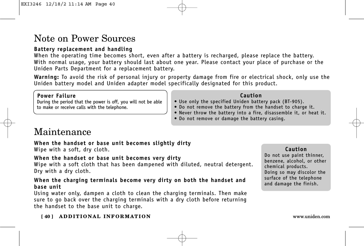 ADDITIONAL INFORMATION[ 40 ] www.uniden.comNote on Power SourcesBattery replacement and handlingWhen the operating time becomes short, even after a battery is recharged, please replace the battery.With normal usage, your battery should last about one year. Please contact your place of purchase or theUniden Parts Department for a replacement battery.Warning: To avoid the risk of personal injury or property damage from fire or electrical shock, only use theUniden battery model and Uniden adapter model specifically designated for this product.Power FailureDuring the period that the power is off, you will not be ableto make or receive calls with the telephone.Caution• Use only the specified Uniden battery pack (BT-905).• Do not remove the battery from the handset to charge it.• Never throw the battery into a fire, disassemble it, or heat it.• Do not remove or damage the battery casing.CautionDo not use paint thinner,benzene, alcohol, or otherchemical products. Doing so may discolor thesurface of the telephoneand damage the finish.MaintenanceWhen the handset or base unit becomes slightly dirtyWipe with a soft, dry cloth.When the handset or base unit becomes very dirtyWipe with a soft cloth that has been dampened with diluted, neutral detergent.Dry with a dry cloth.When the charging terminals become very dirty on both the handset andbase unitUsing water only, dampen a cloth to clean the charging terminals. Then makesure to go back over the charging terminals with a dry cloth before returningthe handset to the base unit to charge.EXI3246  12/18/2 11:14 AM  Page 40