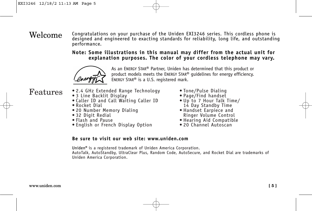 [ 5 ]www.uniden.comWelcome Congratulations on your purchase of the Uniden EXI3246 series. This cordless phone isdesigned and engineered to exacting standards for reliability, long life, and outstandingperformance.Note: Some illustrations in this manual may differ from the actual unit for explanation purposes. The color of your cordless telephone may vary.Be sure to visit our web site: www.uniden.comUniden®is a registered trademark of Uniden America Corporation.AutoTalk, AutoStandby, UltraClear Plus, Random Code, AutoSecure, and Rocket Dial are trademarks of Uniden America Corporation.Features • 2.4 GHz Extended Range Technology• 3 Line Backlit Display• Caller ID and Call Waiting Caller ID• Rocket Dial• 20 Number Memory Dialing• 32 Digit Redial• Flash and Pause• English or French Display Option• Tone/Pulse Dialing• Page/Find handset• Up to 7 Hour Talk Time/14 Day Standby Time• Handset Earpiece and Ringer Volume Control• Hearing Aid Compatible• 20 Channel AutoscanAs an ENERGY STAR®Partner, Uniden has determined that this product orproduct models meets the ENERGY STAR®guidelines for energy efficiency.ENERGY STAR®is a U.S. registered mark.EXI3246  12/18/2 11:13 AM  Page 5