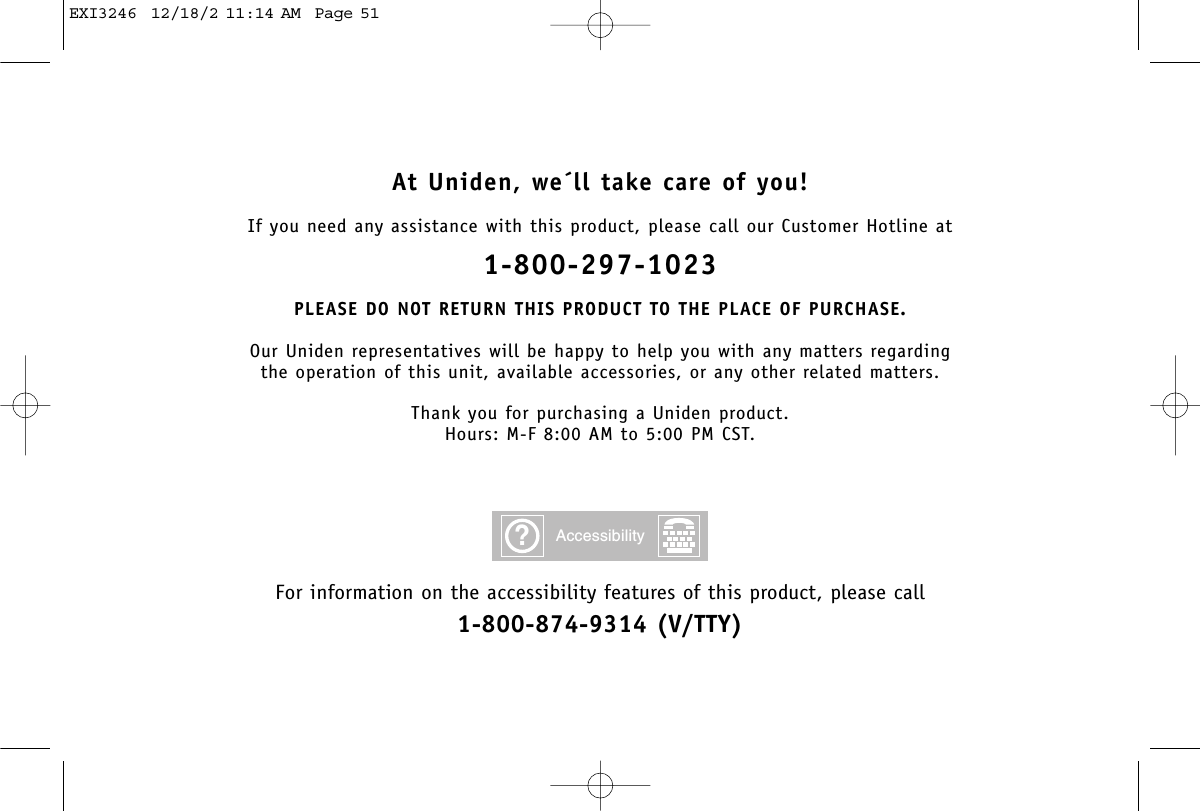 At Uniden, we´ll take care of you!If you need any assistance with this product, please call our Customer Hotline at1-800-297-1023PLEASE DO NOT RETURN THIS PRODUCT TO THE PLACE OF PURCHASE.Our Uniden representatives will be happy to help you with any matters regarding the operation of this unit, available accessories, or any other related matters.Thank you for purchasing a Uniden product.Hours: M-F 8:00 AM to 5:00 PM CST.For information on the accessibility features of this product, please call1-800-874-9314 (V/TTY)?AccessibilityEXI3246  12/18/2 11:14 AM  Page 51