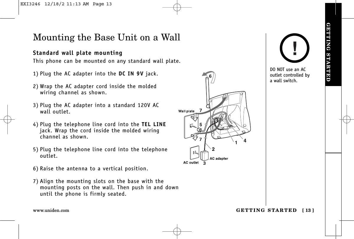 GETTING STARTEDGETTING STARTED [ 13 ]www.uniden.comMounting the Base Unit on a WallStandard wall plate mountingThis phone can be mounted on any standard wall plate.1) Plug the AC adapter into the DC IN 9V jack.2) Wrap the AC adapter cord inside the moldedwiring channel as shown.3) Plug the AC adapter into a standard 120V AC wall outlet.4) Plug the telephone line cord into the TEL LINEjack. Wrap the cord inside the molded wiringchannel as shown.5) Plug the telephone line cord into the telephoneoutlet.6) Raise the antenna to a vertical position.7) Align the mounting slots on the base with themounting posts on the wall. Then push in and downuntil the phone is firmly seated.DO NOT use an ACoutlet controlled by a wall switch.EXI3246  12/18/2 11:13 AM  Page 13