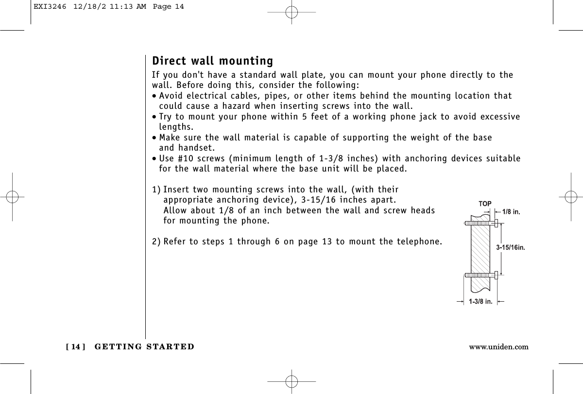 GETTING STARTED[ 14 ] www.uniden.comDirect wall mountingIf you don&apos;t have a standard wall plate, you can mount your phone directly to thewall. Before doing this, consider the following:•Avoid electrical cables, pipes, or other items behind the mounting location thatcould cause a hazard when inserting screws into the wall.•Try to mount your phone within 5 feet of a working phone jack to avoid excessivelengths.•Make sure the wall material is capable of supporting the weight of the base and handset.•Use #10 screws (minimum length of 1-3/8 inches) with anchoring devices suitablefor the wall material where the base unit will be placed.1) Insert two mounting screws into the wall, (with their appropriate anchoring device), 3-15/16 inches apart. Allow about 1/8 of an inch between the wall and screw headsfor mounting the phone.2) Refer to steps 1 through 6 on page 13 to mount the telephone.EXI3246  12/18/2 11:13 AM  Page 14