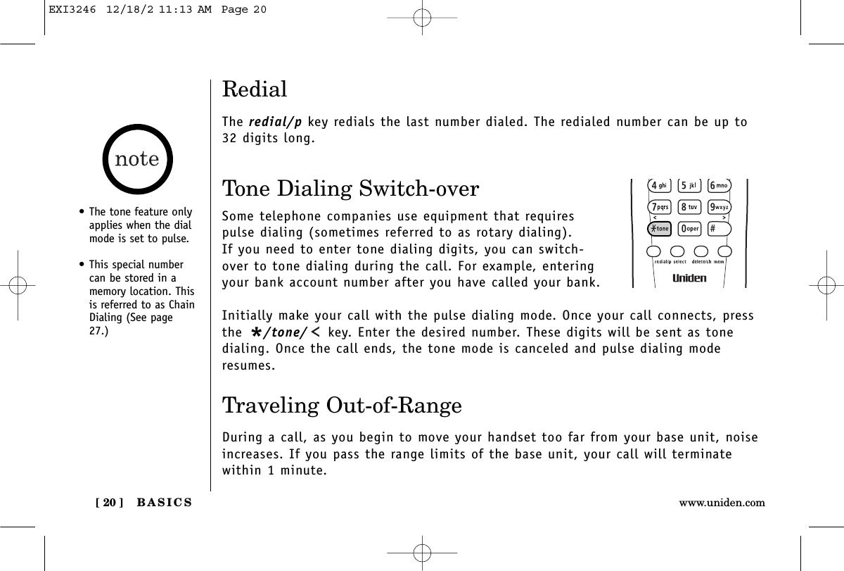 BASICS[ 20 ] www.uniden.comRedialThe redial/p key redials the last number dialed. The redialed number can be up to32 digits long.Tone Dialing Switch-overSome telephone companies use equipment that requirespulse dialing (sometimes referred to as rotary dialing). If you need to enter tone dialing digits, you can switch-over to tone dialing during the call. For example, enteringyour bank account number after you have called your bank. Initially make your call with the pulse dialing mode. Once your call connects, pressthe */tone/ key. Enter the desired number. These digits will be sent as tonedialing. Once the call ends, the tone mode is canceled and pulse dialing moderesumes. Traveling Out-of-RangeDuring a call, as you begin to move your handset too far from your base unit, noiseincreases. If you pass the range limits of the base unit, your call will terminate within 1 minute.• The tone feature onlyapplies when the dialmode is set to pulse.• This special numbercan be stored in amemory location. Thisis referred to as ChainDialing (See page27.)EXI3246  12/18/2 11:13 AM  Page 20