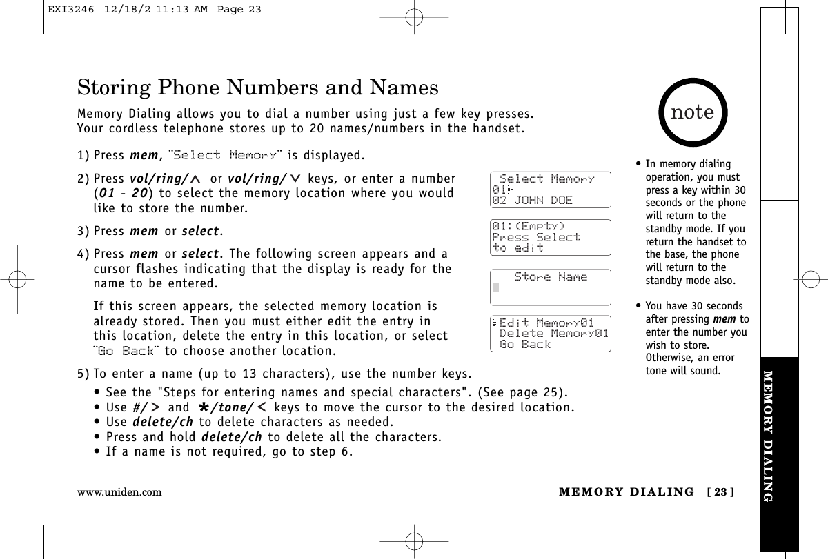 MEMORY DIALINGMEMORY DIALING [ 23 ]www.uniden.comStoring Phone Numbers and NamesMemory Dialing allows you to dial a number using just a few key presses. Your cordless telephone stores up to 20 names/numbers in the handset.1) Press mem, ¨Select Memory¨ is displayed.2) Press vol/ring/ or vol/ring/ keys, or enter a number (01 - 20) to select the memory location where you would like to store the number.3) Press mem or select.4) Press mem or select. The following screen appears and acursor flashes indicating that the display is ready for thename to be entered.If this screen appears, the selected memory location is already stored. Then you must either edit the entry in this location, delete the entry in this location, or select ¨Go Back¨ to choose another location.5) To enter a name (up to 13 characters), use the number keys.• See the &quot;Steps for entering names and special characters&quot;. (See page 25).• Use #/ and */tone/ keys to move the cursor to the desired location.• Use delete/ch to delete characters as needed.• Press and hold delete/ch to delete all the characters.• If a name is not required, go to step 6. Select Memory01  02 JOHN DOE   Store Name Edit Memory01 Delete Memory01 Go Back• In memory dialingoperation, you mustpress a key within 30seconds or the phonewill return to thestandby mode. If youreturn the handset tothe base, the phonewill return to thestandby mode also.• You have 30 secondsafter pressing mem toenter the number youwish to store.Otherwise, an errortone will sound. 01:(Empty)Press Selectto editEXI3246  12/18/2 11:13 AM  Page 23