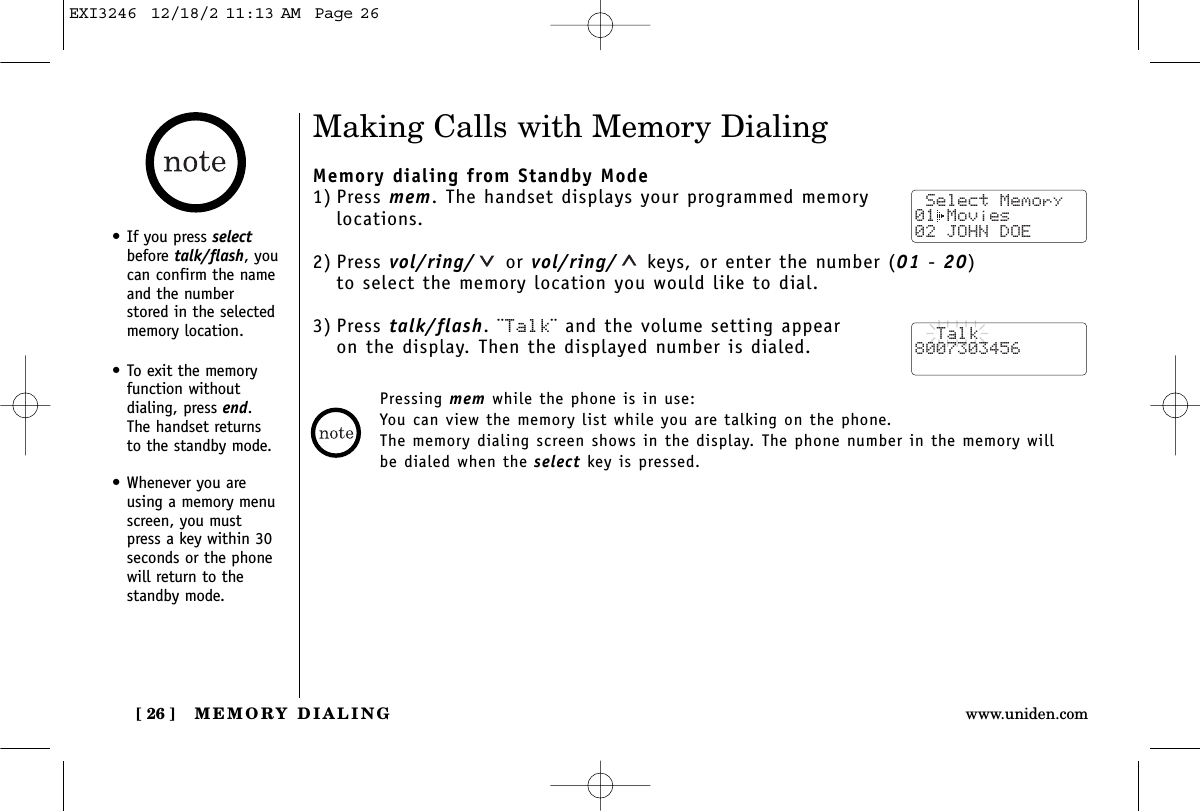 MEMORY DIALING[ 26 ] www.uniden.comMaking Calls with Memory DialingMemory dialing from Standby Mode1) Press mem. The handset displays your programmed memorylocations.2) Press vol/ring/ or vol/ring/ keys, or enter the number (01 - 20) to select the memory location you would like to dial.3) Press talk/flash. ¨Talk¨ and the volume setting appear on the display. Then the displayed number is dialed.Pressing mem while the phone is in use:You can view the memory list while you are talking on the phone.The memory dialing screen shows in the display. The phone number in the memory willbe dialed when the select key is pressed. Select Memory01 Movies 02 JOHN DOE  Talk8007303456•If you press selectbefore talk/flash, youcan confirm the nameand the numberstored in the selectedmemory location.•To exit the memoryfunction without dialing, press end. The handset returns to the standby mode.•Whenever you areusing a memory menuscreen, you mustpress a key within 30seconds or the phonewill return to thestandby mode.EXI3246  12/18/2 11:13 AM  Page 26