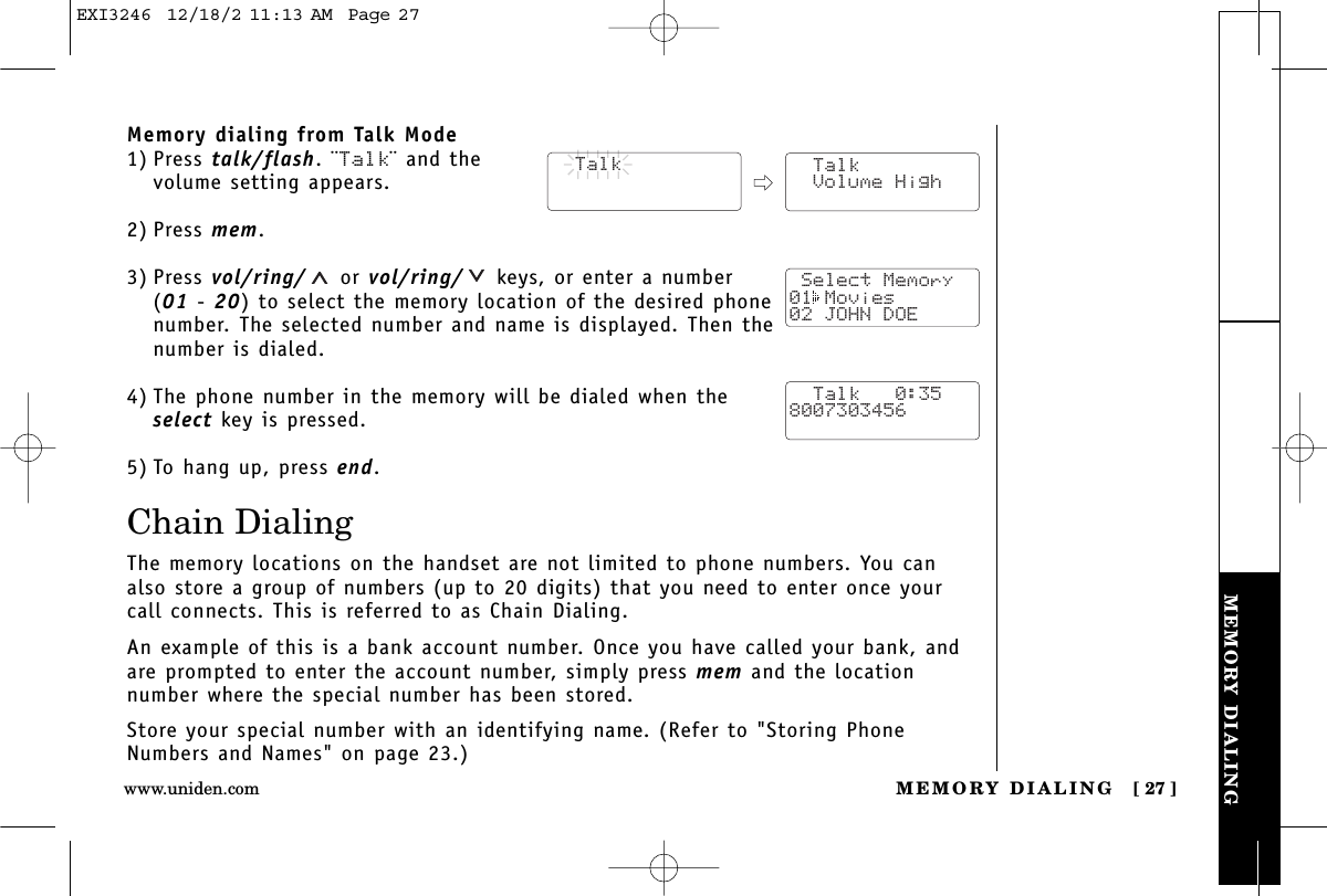 MEMORY DIALINGMEMORY DIALING [ 27 ]www.uniden.comMemory dialing from Talk Mode1) Press talk/flash. ¨Talk¨ and the volume setting appears.2) Press mem.3) Press vol/ring/ or vol/ring/ keys, or enter a number (01 - 20) to select the memory location of the desired phonenumber. The selected number and name is displayed. Then thenumber is dialed. 4) The phone number in the memory will be dialed when theselect key is pressed.5) To hang up, press end.Chain DialingThe memory locations on the handset are not limited to phone numbers. You canalso store a group of numbers (up to 20 digits) that you need to enter once yourcall connects. This is referred to as Chain Dialing.An example of this is a bank account number. Once you have called your bank, andare prompted to enter the account number, simply press mem and the location number where the special number has been stored.Store your special number with an identifying name. (Refer to &quot;Storing PhoneNumbers and Names&quot; on page 23.)  Talk  Talk Volume High Select Memory01 Movies02 JOHN DOE  Talk   0:358007303456EXI3246  12/18/2 11:13 AM  Page 27