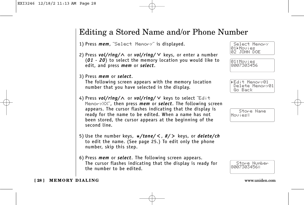 MEMORY DIALING[ 28 ] www.uniden.comEditing a Stored Name and/or Phone Number1) Press mem, ¨Select Memory¨ is displayed.2) Press vol/ring/ or vol/ring/ keys, or enter a number (01 - 20) to select the memory location you would like toedit, and press mem or select.3) Press mem or select.The following screen appears with the memory locationnumber that you have selected in the display.4) Press vol/ring/ or vol/ring/ keys to select ¨EditMemoryXX¨, then press mem or select. The following screenappears. The cursor flashes indicating that the display isready for the name to be edited. When a name has notbeen stored, the cursor appears at the beginning of thesecond line.5) Use the number keys, */tone/ , #/ keys, or delete/chto edit the name. (See page 25.) To edit only the phonenumber, skip this step.6) Press mem or select. The following screen appears.The cursor flashes indicating that the display is ready forthe number to be edited. Select Memory01 Movies02 JOHN DOE Edit Memory01 Delete Memory01 Go Back   Store NameMovies  Store Number8007303456  01:Movies8007303456EXI3246  12/18/2 11:13 AM  Page 28