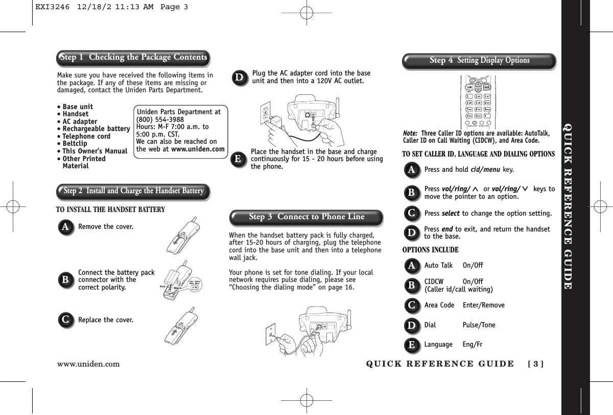 Step 2  Install and Charge the Handset BatteryTO INSTALL THE HANDSET BATTERYWhen the handset battery pack is fully charged,after 15-20 hours of charging, plug the telephonecord into the base unit and then into a telephonewall jack. Your phone is set for tone dialing. If your localnetwork requires pulse dialing, please see“Choosing the dialing mode” on page 16.ARemove the cover.TO SET CALLER ID, LANGUAGE AND DIALING OPTIONSAPress and hold cid/menu key.BPress vol/ring/ or vol/ring/ keys tomove the pointer to an option.CPress select to change the option setting.DPress end to exit, and return the handsetto the base.OPTIONS INCLUDEAAuto Talk On/OffBCIDCW On/Off(Caller id/call waiting)CArea Code Enter/RemoveDDial Pulse/ToneDPlug the AC adapter cord into the baseunit and then into a 120V AC outlet.EPlace the handset in the base and chargecontinuously for 15 - 20 hours before usingthe phone.BConnect the battery packconnector with the correct polarity.CReplace the cover.Note: Three Caller ID options are available: AutoTalk,Caller ID on Call Waiting (CIDCW), and Area Code. QUICK REFERENCE GUIDEStep 3  Connect to Phone LineStep 4Setting Display OptionsUniden Parts Department at(800) 554-3988Hours: M-F 7:00 a.m. to 5:00 p.m. CST. We can also be reached onthe web at www.uniden.comMake sure you have received the following items inthe package. If any of these items are missing ordamaged, contact the Uniden Parts Department.• Base unit• Handset• AC adapter• Rechargeable battery• Telephone cord• Beltclip• This Owner’s Manual• Other PrintedMaterialQUICK REFERENCE GUIDE [ 3 ]www.uniden.comStep 1  Checking the Package ContentsELanguage Eng/FrEXI3246  12/18/2 11:13 AM  Page 3