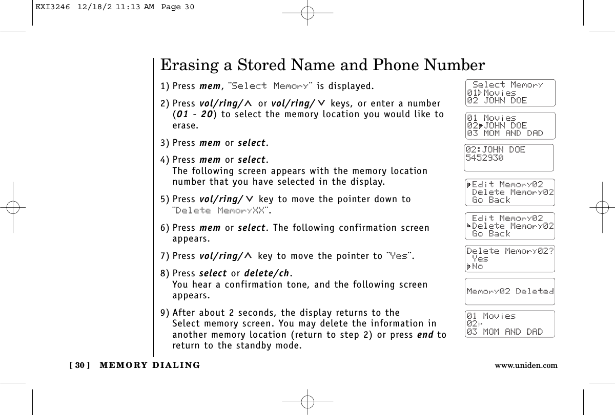 MEMORY DIALING[ 30 ] www.uniden.comErasing a Stored Name and Phone Number1) Press mem, ¨Select Memory¨ is displayed.2) Press vol/ring/ or vol/ring/ keys, or enter a number (01 - 20) to select the memory location you would like toerase.3) Press mem or select.4) Press mem or select.The following screen appears with the memory locationnumber that you have selected in the display.5) Press vol/ring/ key to move the pointer down to¨Delete MemoryXX¨.6) Press mem or select. The following confirmation screenappears.7) Press vol/ring/ key to move the pointer to ¨Yes¨.8) Press select or delete/ch.You hear a confirmation tone, and the following screenappears.9) After about 2 seconds, the display returns to the Select memory screen. You may delete the information inanother memory location (return to step 2) or press end toreturn to the standby mode. Select Memory01 Movies02 JOHN DOE Edit Memory02 Delete Memory02 Go Back Edit Memory02 Delete Memory02 Go BackDelete Memory02? Yes No  Memory02 Deleted  01 Movies0203 MOM AND DAD01 Movies02 JOHN DOE03 MOM AND DAD02:JOHN DOE5452930EXI3246  12/18/2 11:13 AM  Page 30