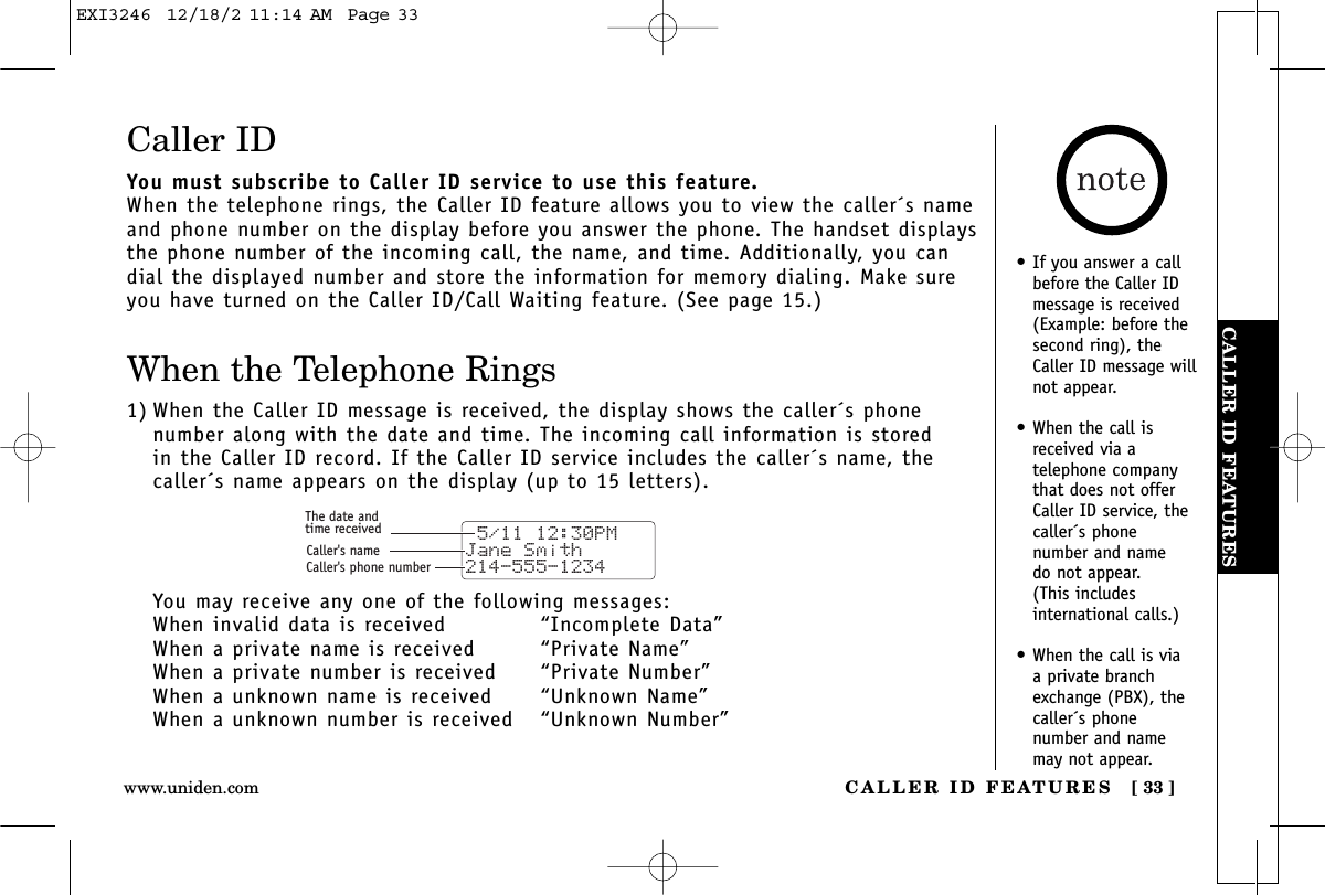 CALLER ID FEATURESCALLER ID FEATURES [ 33 ]www.uniden.com•If you answer a callbefore the Caller IDmessage is received(Example: before thesecond ring), theCaller ID message willnot appear.•When the call isreceived via a telephone companythat does not offerCaller ID service, thecaller´s phone number and name do not appear. (This includes international calls.)•When the call is via a private branchexchange (PBX), thecaller´s phone number and namemay not appear.Caller IDYou must subscribe to Caller ID service to use this feature.When the telephone rings, the Caller ID feature allows you to view the caller´s nameand phone number on the display before you answer the phone. The handset displaysthe phone number of the incoming call, the name, and time. Additionally, you candial the displayed number and store the information for memory dialing. Make sureyou have turned on the Caller ID/Call Waiting feature. (See page 15.)When the Telephone Rings1) When the Caller ID message is received, the display shows the caller´s phone number along with the date and time. The incoming call information is stored in the Caller ID record. If the Caller ID service includes the caller´s name, thecaller´s name appears on the display (up to 15 letters).You may receive any one of the following messages:When invalid data is received “Incomplete Data”When a private name is received “Private Name”When a private number is received  “Private Number”When a unknown name is received “Unknown Name”When a unknown number is received  “Unknown Number” 5/11 12:30PM Jane Smith214-555-1234The date andtime receivedCaller&apos;s nameCaller&apos;s phone numberEXI3246  12/18/2 11:14 AM  Page 33