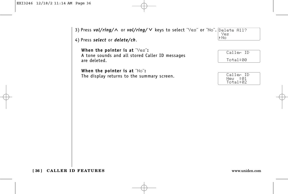 CALLER ID FEATURES[ 36 ] www.uniden.com3) Press vol/ring/ or vol/ring/ keys to select ¨Yes¨ or ¨No¨.4) Press select or delete/ch.When the pointer is at ¨Yes¨:A tone sounds and all stored Caller ID messages are deleted.When the pointer is at ¨No¨:The display returns to the summary screen.   Caller ID      Total:00   Caller ID   New  :01   Total:02Delete All? Yes NoEXI3246  12/18/2 11:14 AM  Page 36