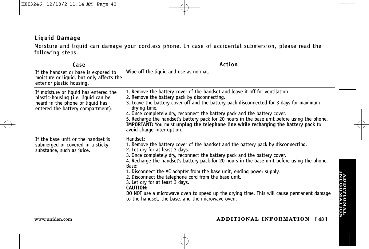 ADDITIONALINFORMATIONADDITIONAL INFORMATION [ 43 ]www.uniden.comCaseIf the handset or base is exposed tomoisture or liquid, but only affects theexterior plastic housing.If moisture or liquid has entered theplastic-housing (i.e. liquid can beheard in the phone or liquid hasentered the battery compartment).If the base unit or the handset issubmerged or covered in a stickysubstance, such as juice.ActionWipe off the liquid and use as normal.1. Remove the battery cover of the handset and leave it off for ventilation.2. Remove the battery pack by disconnecting. 3. Leave the battery cover off and the battery pack disconnected for 3 days for maximumdrying time.4. Once completely dry, reconnect the battery pack and the battery cover. 5. Recharge the handset’s battery pack for 20 hours in the base unit before using the phone.IMPORTANT: You must unplug the telephone line while recharging the battery pack toavoid charge interruption.Handset:1. Remove the battery cover of the handset and the battery pack by disconnecting. 2. Let dry for at least 3 days.3. Once completely dry, reconnect the battery pack and the battery cover. 4. Recharge the handset’s battery pack for 20 hours in the base unit before using the phone.Base:1. Disconnect the AC adapter from the base unit, ending power supply.2. Disconnect the telephone cord from the base unit.3. Let dry for at least 3 days.CAUTION:DO NOT use a microwave oven to speed up the drying time. This will cause permanent damageto the handset, the base, and the microwave oven.Liquid DamageMoisture and liquid can damage your cordless phone. In case of accidental submersion, please read thefollowing steps.EXI3246  12/18/2 11:14 AM  Page 43