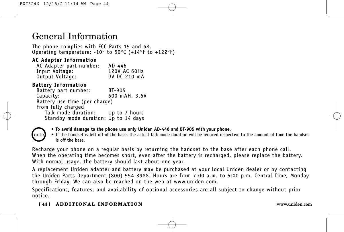 ADDITIONAL INFORMATION[ 44 ] www.uniden.comGeneral InformationThe phone complies with FCC Parts 15 and 68.Operating temperature: -10°to 50°C (+14°F to +122°F)AC Adapter InformationAC Adapter part number: AD-446Input Voltage: 120V AC 60HzOutput Voltage: 9V DC 210 mABattery InformationBattery part number: BT-905Capacity: 600 mAH, 3.6VBattery use time (per charge)From fully chargedTalk mode duration: Up to 7 hoursStandby mode duration: Up to 14 daysRecharge your phone on a regular basis by returning the handset to the base after each phone call. When the operating time becomes short, even after the battery is recharged, please replace the battery. With normal usage, the battery should last about one year. A replacement Uniden adapter and battery may be purchased at your local Uniden dealer or by contactingthe Uniden Parts Department (800) 554-3988. Hours are from 7:00 a.m. to 5:00 p.m. Central Time, Mondaythrough Friday. We can also be reached on the web at www.uniden.com. Specifications, features, and availability of optional accessories are all subject to change without priornotice.•To avoid damage to the phone use only Uniden AD-446 and BT-905 with your phone.•If the handset is left off of the base, the actual Talk mode duration will be reduced respective to the amount of time the handsetis off the base.EXI3246  12/18/2 11:14 AM  Page 44