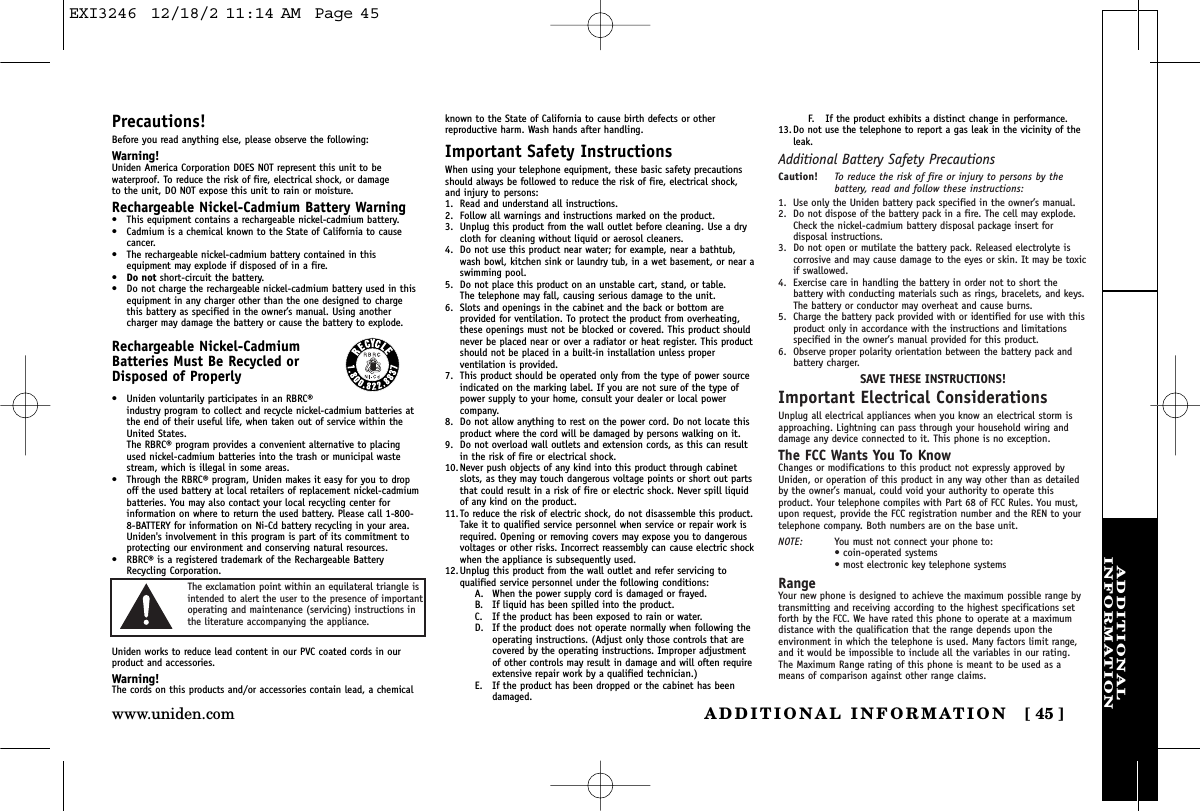 ADDITIONALINFORMATIONADDITIONAL INFORMATION [ 45 ]www.uniden.comPrecautions!Before you read anything else, please observe the following:Warning!Uniden America Corporation DOES NOT represent this unit to bewaterproof. To reduce the risk of fire, electrical shock, or damage to the unit, DO NOT expose this unit to rain or moisture. Rechargeable Nickel-Cadmium Battery Warning•This equipment contains a rechargeable nickel-cadmium battery.•Cadmium is a chemical known to the State of California to causecancer.•The rechargeable nickel-cadmium battery contained in thisequipment may explode if disposed of in a fire.•Do not short-circuit the battery.•Do not charge the rechargeable nickel-cadmium battery used in thisequipment in any charger other than the one designed to chargethis battery as specified in the owner’s manual. Using anothercharger may damage the battery or cause the battery to explode.Rechargeable Nickel-CadmiumBatteries Must Be Recycled orDisposed of Properly•Uniden voluntarily participates in an RBRC®industry program to collect and recycle nickel-cadmium batteries atthe end of their useful life, when taken out of service within theUnited States. The RBRC® program provides a convenient alternative to placingused nickel-cadmium batteries into the trash or municipal wastestream, which is illegal in some areas.•Through the RBRC® program, Uniden makes it easy for you to dropoff the used battery at local retailers of replacement nickel-cadmiumbatteries. You may also contact your local recycling center forinformation on where to return the used battery. Please call 1-800-8-BATTERY for information on Ni-Cd battery recycling in your area.Uniden&apos;s involvement in this program is part of its commitment toprotecting our environment and conserving natural resources.•RBRC® is a registered trademark of the Rechargeable BatteryRecycling Corporation.Uniden works to reduce lead content in our PVC coated cords in ourproduct and accessories.Warning!The cords on this products and/or accessories contain lead, a chemicalknown to the State of California to cause birth defects or other reproductive harm. Wash hands after handling.Important Safety InstructionsWhen using your telephone equipment, these basic safety precautionsshould always be followed to reduce the risk of fire, electrical shock,and injury to persons:1. Read and understand all instructions.2. Follow all warnings and instructions marked on the product.3. Unplug this product from the wall outlet before cleaning. Use a drycloth for cleaning without liquid or aerosol cleaners.4. Do not use this product near water; for example, near a bathtub,wash bowl, kitchen sink or laundry tub, in a wet basement, or near aswimming pool.5. Do not place this product on an unstable cart, stand, or table. The telephone may fall, causing serious damage to the unit.6. Slots and openings in the cabinet and the back or bottom areprovided for ventilation. To protect the product from overheating,these openings must not be blocked or covered. This product shouldnever be placed near or over a radiator or heat register. This productshould not be placed in a built-in installation unless properventilation is provided.7. This product should be operated only from the type of power sourceindicated on the marking label. If you are not sure of the type ofpower supply to your home, consult your dealer or local powercompany.8. Do not allow anything to rest on the power cord. Do not locate thisproduct where the cord will be damaged by persons walking on it.9. Do not overload wall outlets and extension cords, as this can resultin the risk of fire or electrical shock.10. Never push objects of any kind into this product through cabinetslots, as they may touch dangerous voltage points or short out partsthat could result in a risk of fire or electric shock. Never spill liquidof any kind on the product.11. To reduce the risk of electric shock, do not disassemble this product.Take it to qualified service personnel when service or repair work isrequired. Opening or removing covers may expose you to dangerousvoltages or other risks. Incorrect reassembly can cause electric shockwhen the appliance is subsequently used.12. Unplug this product from the wall outlet and refer servicing toqualified service personnel under the following conditions:A. When the power supply cord is damaged or frayed.B. If liquid has been spilled into the product.C. If the product has been exposed to rain or water.D. If the product does not operate normally when following theoperating instructions. (Adjust only those controls that arecovered by the operating instructions. Improper adjustmentof other controls may result in damage and will often requireextensive repair work by a qualified technician.)E. If the product has been dropped or the cabinet has beendamaged.F. If the product exhibits a distinct change in performance.13. Do not use the telephone to report a gas leak in the vicinity of theleak.Additional Battery Safety PrecautionsCaution! To reduce the risk of fire or injury to persons by thebattery, read and follow these instructions:1. Use only the Uniden battery pack specified in the owner’s manual. 2. Do not dispose of the battery pack in a fire. The cell may explode.Check the nickel-cadmium battery disposal package insert fordisposal instructions.3. Do not open or mutilate the battery pack. Released electrolyte iscorrosive and may cause damage to the eyes or skin. It may be toxicif swallowed.4. Exercise care in handling the battery in order not to short thebattery with conducting materials such as rings, bracelets, and keys.The battery or conductor may overheat and cause burns.5. Charge the battery pack provided with or identified for use with thisproduct only in accordance with the instructions and limitationsspecified in the owner’s manual provided for this product.6. Observe proper polarity orientation between the battery pack andbattery charger.SAVE THESE INSTRUCTIONS!Important Electrical ConsiderationsUnplug all electrical appliances when you know an electrical storm isapproaching. Lightning can pass through your household wiring anddamage any device connected to it. This phone is no exception.The FCC Wants You To KnowChanges or modifications to this product not expressly approved byUniden, or operation of this product in any way other than as detailedby the owner’s manual, could void your authority to operate thisproduct. Your telephone compiles with Part 68 of FCC Rules. You must,upon request, provide the FCC registration number and the REN to yourtelephone company. Both numbers are on the base unit.NOTE: You must not connect your phone to:• coin-operated systems• most electronic key telephone systemsRangeYour new phone is designed to achieve the maximum possible range bytransmitting and receiving according to the highest specifications setforth by the FCC. We have rated this phone to operate at a maximumdistance with the qualification that the range depends upon theenvironment in which the telephone is used. Many factors limit range,and it would be impossible to include all the variables in our rating.The Maximum Range rating of this phone is meant to be used as ameans of comparison against other range claims.The exclamation point within an equilateral triangle isintended to alert the user to the presence of importantoperating and maintenance (servicing) instructions inthe literature accompanying the appliance.EXI3246  12/18/2 11:14 AM  Page 45