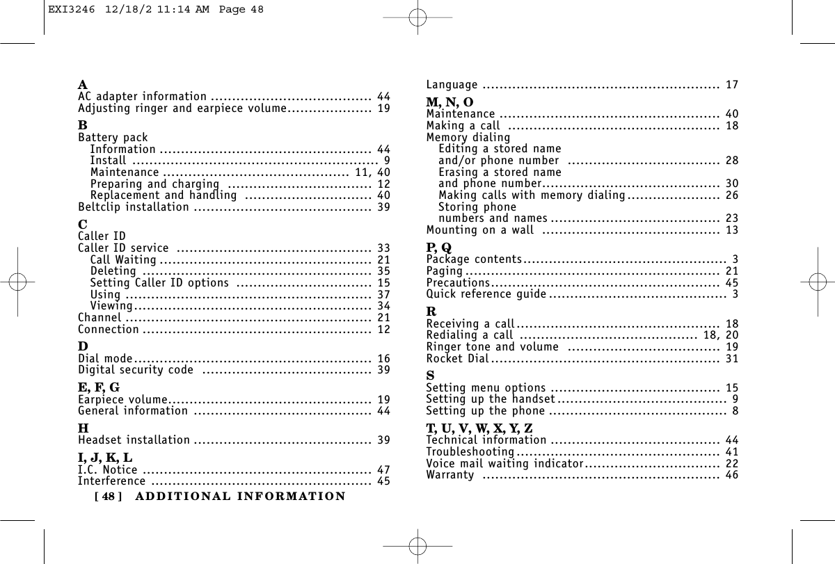 ADDITIONAL INFORMATION[ 48 ]AAC adapter information ...................................... 44Adjusting ringer and earpiece volume.................... 19BBattery packInformation .................................................. 44Install .......................................................... 9Maintenance ............................................ 11, 40Preparing and charging .................................. 12Replacement and handling .............................. 40Beltclip installation .......................................... 39CCaller IDCaller ID service .............................................. 33Call Waiting .................................................. 21Deleting ...................................................... 35Setting Caller ID options ................................ 15Using .......................................................... 37Viewing........................................................ 34Channel .......................................................... 21Connection ...................................................... 12DDial mode........................................................ 16Digital security code ........................................ 39E, F, GEarpiece volume................................................ 19General information .......................................... 44HHeadset installation .......................................... 39I, J, K, LI.C. Notice ...................................................... 47Interference .................................................... 45Language ........................................................ 17M, N, OMaintenance .................................................... 40Making a call .................................................. 18Memory dialingEditing a stored nameand/or phone number .................................... 28Erasing a stored nameand phone number.......................................... 30Making calls with memory dialing...................... 26Storing phone numbers and names ........................................ 23Mounting on a wall .......................................... 13P,  QPackage contents................................................ 3Paging ............................................................ 21Precautions...................................................... 45Quick reference guide .......................................... 3RReceiving a call................................................ 18Redialing a call .......................................... 18, 20Ringer tone and volume .................................... 19Rocket Dial...................................................... 31SSetting menu options ........................................ 15Setting up the handset ........................................ 9Setting up the phone .......................................... 8T, U, V, W, X, Y, ZTechnical information ........................................ 44Troubleshooting ................................................ 41Voice mail waiting indicator................................ 22Warranty ........................................................ 46EXI3246  12/18/2 11:14 AM  Page 48