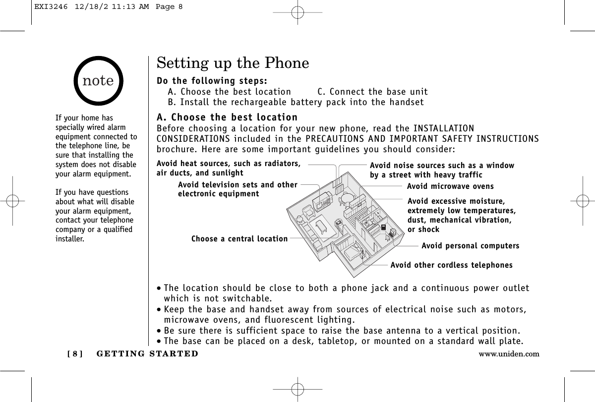 GETTING STARTED[ 8 ] www.uniden.comSetting up the PhoneDo the following steps:A. Choose the best location   C. Connect the base unitB. Install the rechargeable battery pack into the handsetA. Choose the best locationBefore choosing a location for your new phone, read the INSTALLATION CONSIDERATIONS included in the PRECAUTIONS AND IMPORTANT SAFETY INSTRUCTIONSbrochure. Here are some important guidelines you should consider:•The location should be close to both a phone jack and a continuous power outletwhich is not switchable.•Keep the base and handset away from sources of electrical noise such as motors,microwave ovens, and fluorescent lighting.•Be sure there is sufficient space to raise the base antenna to a vertical position. •The base can be placed on a desk, tabletop, or mounted on a standard wall plate.Avoid excessive moisture, extremely low temperatures, dust, mechanical vibration, or shockAvoid heat sources, such as radiators,air ducts, and sunlightAvoid television sets and otherelectronic equipmentAvoid noise sources such as a window by a street with heavy trafficAvoid microwave ovensAvoid personal computersAvoid other cordless telephonesChoose a central locationIf your home hasspecially wired alarmequipment connected tothe telephone line, besure that installing thesystem does not disableyour alarm equipment.If you have questionsabout what will disableyour alarm equipment,contact your telephonecompany or a qualifiedinstaller.EXI3246  12/18/2 11:13 AM  Page 8