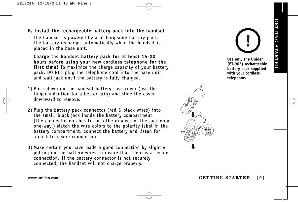 GETTING STARTEDGETTING STARTED [ 9 ]www.uniden.comB. Install the rechargeable battery pack into the handsetThe handset is powered by a rechargeable battery pack. The battery recharges automatically when the handset isplaced in the base unit.Charge the handset battery pack for at least 15-20hours before using your new cordless telephone for thefirst time! To maximize the charge capacity of your batterypack, DO NOT plug the telephone cord into the base unitand wall jack until the battery is fully charged.1) Press down on the handset battery case cover (use thefinger indention for a better grip) and slide the coverdownward to remove.2) Plug the battery pack connector (red &amp; black wires) intothe small, black jack inside the battery compartment. (The connector notches fit into the grooves of the jack onlyone-way.) Match the wire colors to the polarity label in thebattery compartment, connect the battery and listen for a click to insure connection.3) Make certain you have made a good connection by slightlypulling on the battery wires to insure that there is a secureconnection. If the battery connector is not securelyconnected, the handset will not charge properly.Use only the Uniden(BT-905) rechargeablebattery pack suppliedwith your cordlesstelephone.EXI3246  12/18/2 11:13 AM  Page 9