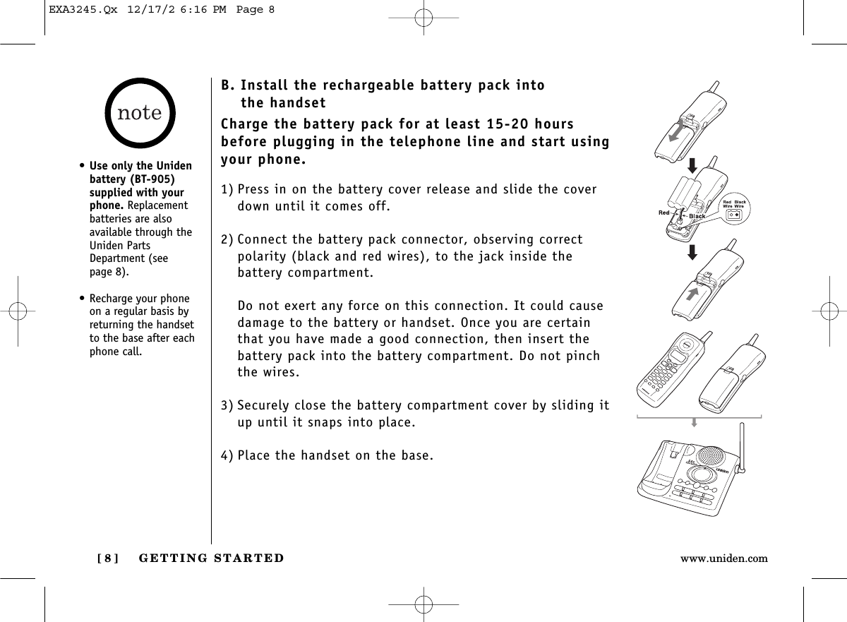 GETTING STARTED[ 8 ] www.uniden.comB. Install the rechargeable battery pack into the handsetCharge the battery pack for at least 15-20 hoursbefore plugging in the telephone line and start usingyour phone.1) Press in on the battery cover release and slide the coverdown until it comes off.2) Connect the battery pack connector, observing correct polarity (black and red wires), to the jack inside the battery compartment.Do not exert any force on this connection. It could causedamage to the battery or handset. Once you are certainthat you have made a good connection, then insert thebattery pack into the battery compartment. Do not pinchthe wires.3) Securely close the battery compartment cover by sliding itup until it snaps into place.4) Place the handset on the base.•Use only the Unidenbattery (BT-905)supplied with yourphone. Replacementbatteries are alsoavailable through theUniden PartsDepartment (see page 8).• Recharge your phoneon a regular basis byreturning the handsetto the base after eachphone call.EXA3245.Qx  12/17/2 6:16 PM  Page 8