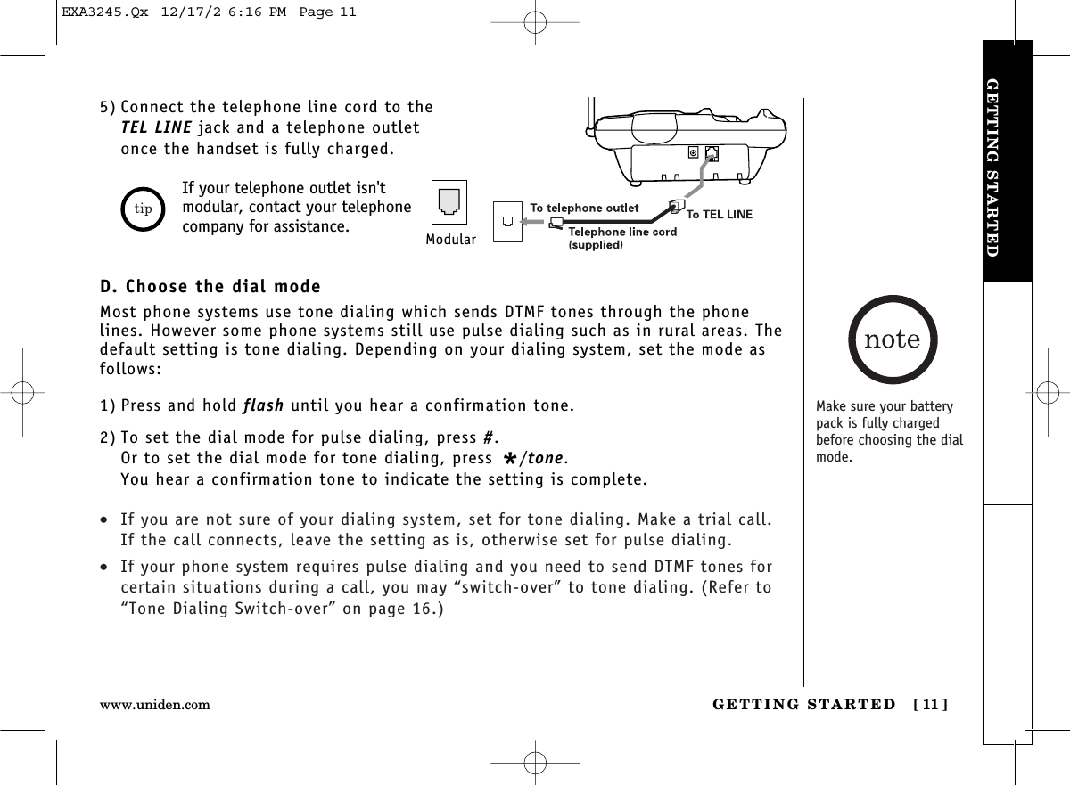 GETTING STARTED [ 11]www.uniden.comGETTING STARTED5) Connect the telephone line cord to theTEL LINE jack and a telephone outletonce the handset is fully charged.If your telephone outlet isn&apos;tmodular, contact your telephonecompany for assistance. ModularD. Choose the dial modeMost phone systems use tone dialing which sends DTMF tones through the phonelines. However some phone systems still use pulse dialing such as in rural areas. Thedefault setting is tone dialing. Depending on your dialing system, set the mode asfollows:1) Press and hold flash until you hear a confirmation tone.2) To set the dial mode for pulse dialing, press #. Or to set the dial mode for tone dialing, press */tone.You hear a confirmation tone to indicate the setting is complete. •If you are not sure of your dialing system, set for tone dialing. Make a trial call.If the call connects, leave the setting as is, otherwise set for pulse dialing.•If your phone system requires pulse dialing and you need to send DTMF tones forcertain situations during a call, you may “switch-over” to tone dialing. (Refer to“Tone Dialing Switch-over” on page 16.)Make sure your batterypack is fully chargedbefore choosing the dialmode.EXA3245.Qx  12/17/2 6:16 PM  Page 11