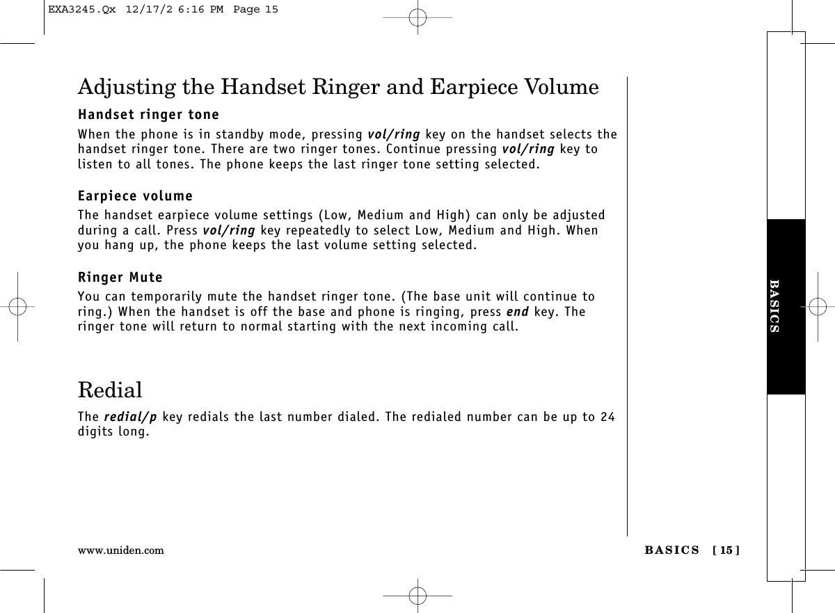 BASICS [ 15]www.uniden.comBASICSAdjusting the Handset Ringer and Earpiece VolumeHandset ringer toneWhen the phone is in standby mode, pressing vol/ring key on the handset selects thehandset ringer tone. There are two ringer tones. Continue pressing vol/ring key tolisten to all tones. The phone keeps the last ringer tone setting selected.Earpiece volumeThe handset earpiece volume settings (Low, Medium and High) can only be adjustedduring a call. Press vol/ring key repeatedly to select Low, Medium and High. Whenyou hang up, the phone keeps the last volume setting selected.Ringer MuteYou can temporarily mute the handset ringer tone. (The base unit will continue toring.) When the handset is off the base and phone is ringing, press end key. Theringer tone will return to normal starting with the next incoming call.RedialThe redial/p key redials the last number dialed. The redialed number can be up to 24digits long.EXA3245.Qx  12/17/2 6:16 PM  Page 15