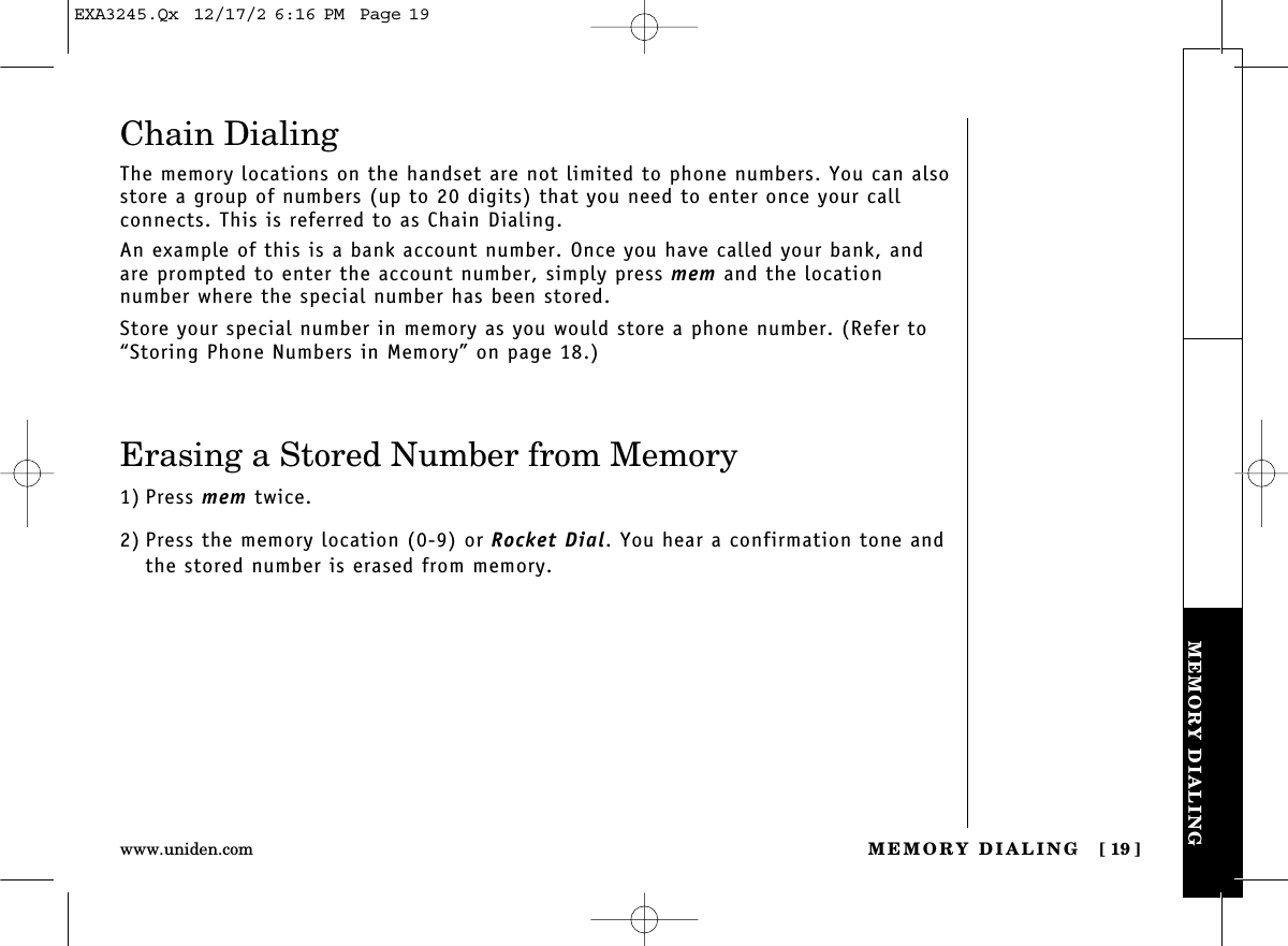 MEMORY DIALING [ 19]www.uniden.comMEMORY DIALINGChain DialingThe memory locations on the handset are not limited to phone numbers. You can alsostore a group of numbers (up to 20 digits) that you need to enter once your call connects. This is referred to as Chain Dialing.An example of this is a bank account number. Once you have called your bank, andare prompted to enter the account number, simply press mem and the location number where the special number has been stored.Store your special number in memory as you would store a phone number. (Refer to“Storing Phone Numbers in Memory” on page 18.)Erasing a Stored Number from Memory1) Press mem twice.2) Press the memory location (0-9) or Rocket Dial. You hear a confirmation tone andthe stored number is erased from memory.EXA3245.Qx  12/17/2 6:16 PM  Page 19