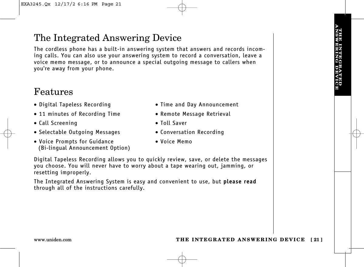 THE INTEGRATED ANSWERING DEVICE [ 21]www.uniden.comTHE INTEGRATEDANSWERING DEVICEDigital Tapeless Recording allows you to quickly review, save, or delete the messagesyou choose. You will never have to worry about a tape wearing out, jamming, orresetting improperly.The Integrated Answering System is easy and convenient to use, but please readthrough all of the instructions carefully.•Digital Tapeless Recording•11 minutes of Recording Time•Call Screening•Selectable Outgoing Messages•Voice Prompts for Guidance(Bi-lingual Announcement Option)•Time and Day Announcement•Remote Message Retrieval•Toll Saver•Conversation Recording•Voice MemoThe Integrated Answering DeviceThe cordless phone has a built-in answering system that answers and records incom-ing calls. You can also use your answering system to record a conversation, leave avoice memo message, or to announce a special outgoing message to callers whenyou&apos;re away from your phone.FeaturesEXA3245.Qx  12/17/2 6:16 PM  Page 21