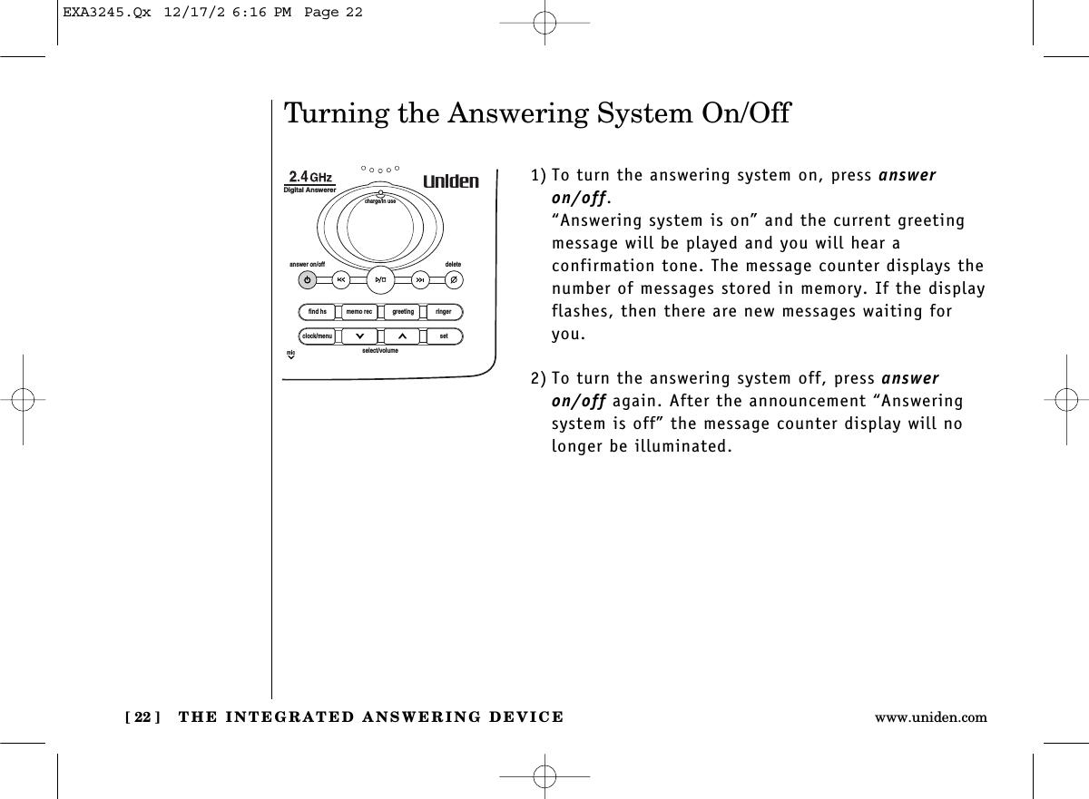 THE INTEGRATED ANSWERING DEVICE[ 22 ] www.uniden.comTurning the Answering System On/Off1) To turn the answering system on, press answeron/off. “Answering system is on” and the current greeting message will be played and you will hear a confirmation tone. The message counter displays thenumber of messages stored in memory. If the displayflashes, then there are new messages waiting foryou. 2) To turn the answering system off, press answeron/off again. After the announcement “Answeringsystem is off” the message counter display will nolonger be illuminated. find hsanswer on/off deletecharge/in useDigital Answererclock/menumicsetselect/volumememo rec greeting ringerEXA3245.Qx  12/17/2 6:16 PM  Page 22