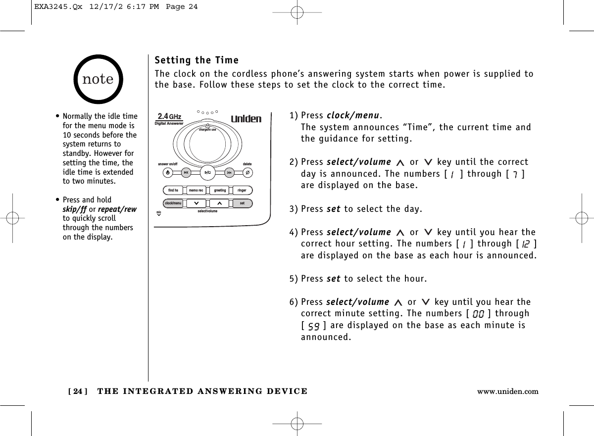 THE INTEGRATED ANSWERING DEVICE[ 24 ] www.uniden.comSetting the TimeThe clock on the cordless phone’s answering system starts when power is supplied tothe base. Follow these steps to set the clock to the correct time.1) Press clock/menu.The system announces “Time”, the current time andthe guidance for setting. 2) Press select/volume or key until the correctday is announced. The numbers [ ] through [ ]are displayed on the base.3) Press set to select the day.4) Press select/volume or key until you hear the correct hour setting. The numbers [ ] through [ ]are displayed on the base as each hour is announced.5) Press set to select the hour.6) Press select/volume or key until you hear thecorrect minute setting. The numbers [ ] through[ ] are displayed on the base as each minute isannounced.find hsanswer on/off deletecharge/in useDigital Answererclock/menumicsetselect/volumememo rec greeting ringer• Normally the idle timefor the menu mode is10 seconds before thesystem returns tostandby. However forsetting the time, theidle time is extendedto two minutes.• Press and hold skip/ff or repeat/rewto quickly scrollthrough the numberson the display.EXA3245.Qx  12/17/2 6:17 PM  Page 24