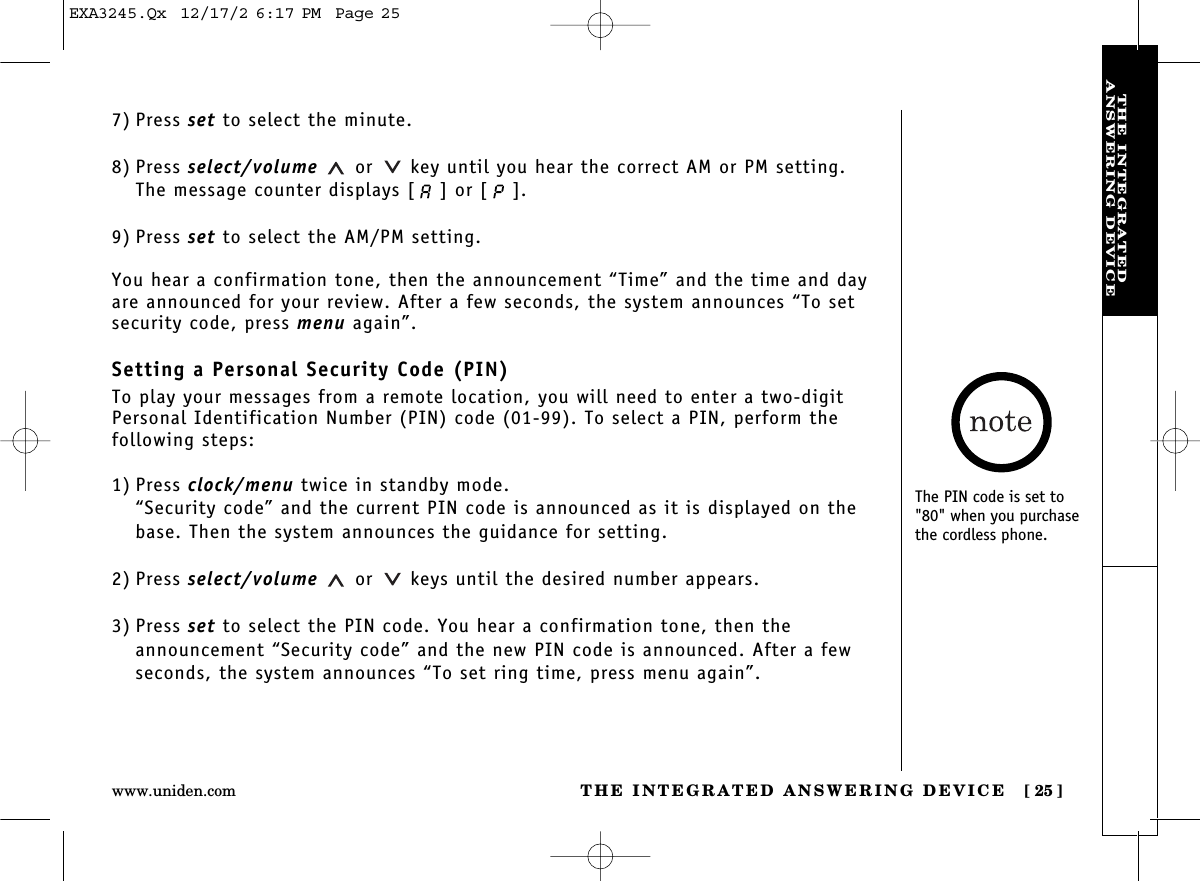 THE INTEGRATED ANSWERING DEVICE [ 25]www.uniden.comTHE INTEGRATEDANSWERING DEVICE7) Press set to select the minute.8) Press select/volume or key until you hear the correct AM or PM setting. The message counter displays [ ] or [ ]. 9) Press set to select the AM/PM setting.You hear a confirmation tone, then the announcement “Time” and the time and dayare announced for your review. After a few seconds, the system announces “To setsecurity code, press menu again”.Setting a Personal Security Code (PIN)To play your messages from a remote location, you will need to enter a two-digitPersonal Identification Number (PIN) code (01-99). To select a PIN, perform the following steps: 1) Press clock/menu twice in standby mode.“Security code” and the current PIN code is announced as it is displayed on thebase. Then the system announces the guidance for setting.2) Press select/volume or keys until the desired number appears.3) Press set to select the PIN code. You hear a confirmation tone, then theannouncement “Security code” and the new PIN code is announced. After a fewseconds, the system announces “To set ring time, press menu again”.The PIN code is set to&quot;80&quot; when you purchasethe cordless phone.EXA3245.Qx  12/17/2 6:17 PM  Page 25