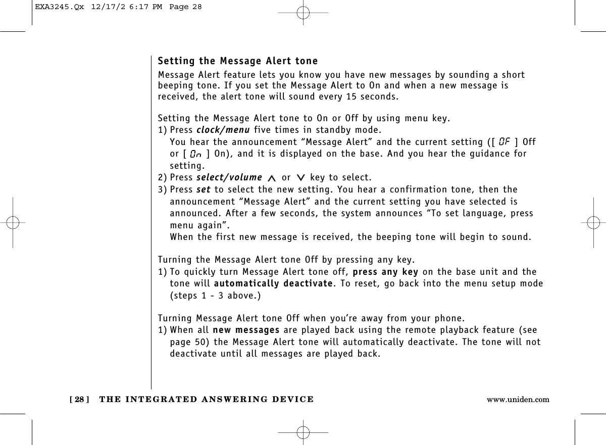 THE INTEGRATED ANSWERING DEVICE[ 28 ] www.uniden.comSetting the Message Alert toneMessage Alert feature lets you know you have new messages by sounding a shortbeeping tone. If you set the Message Alert to On and when a new message isreceived, the alert tone will sound every 15 seconds.Setting the Message Alert tone to On or Off by using menu key.1) Press clock/menu five times in standby mode.You hear the announcement “Message Alert” and the current setting ([ ] Off or [ ] On), and it is displayed on the base. And you hear the guidance forsetting.2) Press select/volume or key to select.3) Press set to select the new setting. You hear a confirmation tone, then theannouncement “Message Alert” and the current setting you have selected isannounced. After a few seconds, the system announces “To set language, pressmenu again”. When the first new message is received, the beeping tone will begin to sound.Turning the Message Alert tone Off by pressing any key.1) To quickly turn Message Alert tone off, press any key on the base unit and thetone will automatically deactivate. To reset, go back into the menu setup mode(steps 1 - 3 above.)Turning Message Alert tone Off when you’re away from your phone.1) When all new messages are played back using the remote playback feature (seepage 50) the Message Alert tone will automatically deactivate. The tone will notdeactivate until all messages are played back.EXA3245.Qx  12/17/2 6:17 PM  Page 28