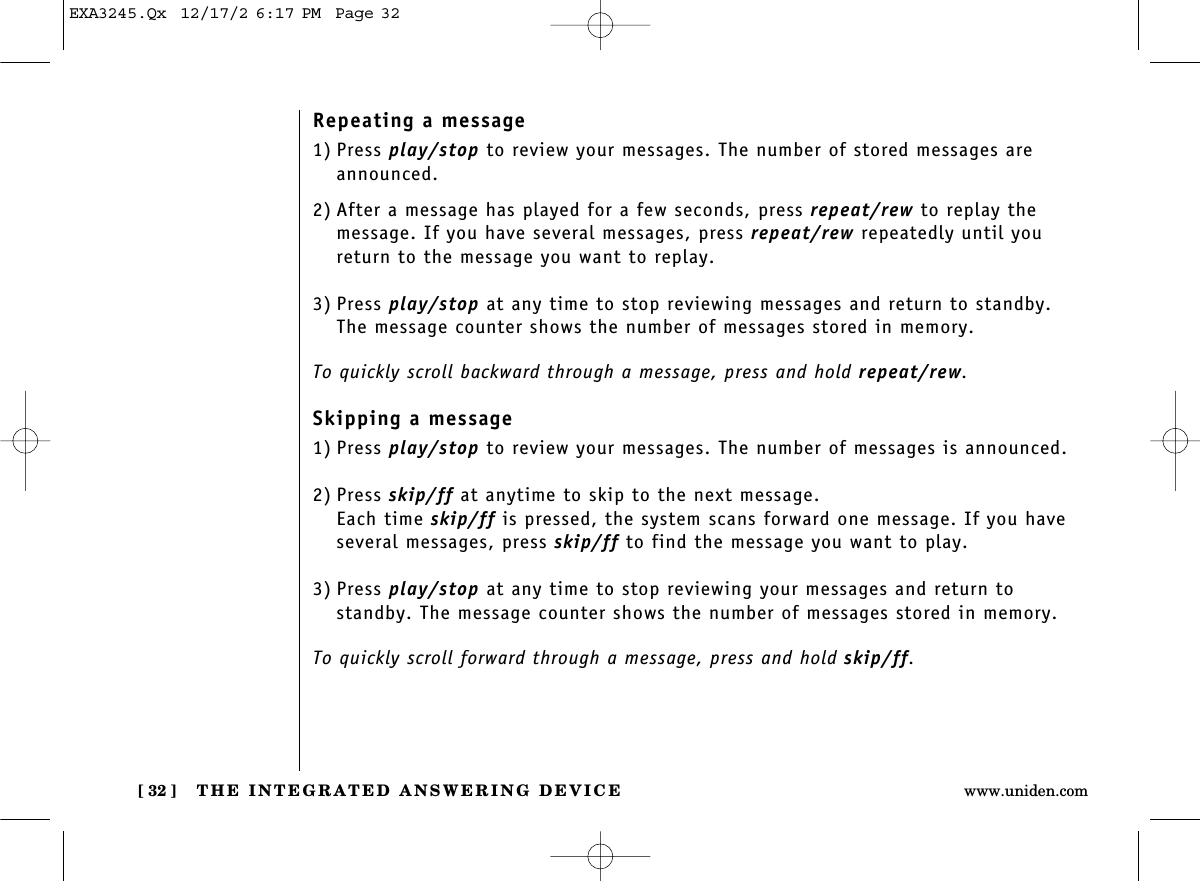 THE INTEGRATED ANSWERING DEVICE[ 32 ] www.uniden.comRepeating a message1) Press play/stop to review your messages. The number of stored messages areannounced.2) After a message has played for a few seconds, press repeat/rew to replay the message. If you have several messages, press repeat/rew repeatedly until youreturn to the message you want to replay.3) Press play/stop at any time to stop reviewing messages and return to standby.The message counter shows the number of messages stored in memory. To quickly scroll backward through a message, press and hold repeat/rew.Skipping a message1) Press play/stop to review your messages. The number of messages is announced.2) Press skip/ff at anytime to skip to the next message.Each time skip/ff is pressed, the system scans forward one message. If you haveseveral messages, press skip/ff to find the message you want to play.3) Press play/stop at any time to stop reviewing your messages and return to standby. The message counter shows the number of messages stored in memory. To quickly scroll forward through a message, press and hold skip/ff.EXA3245.Qx  12/17/2 6:17 PM  Page 32