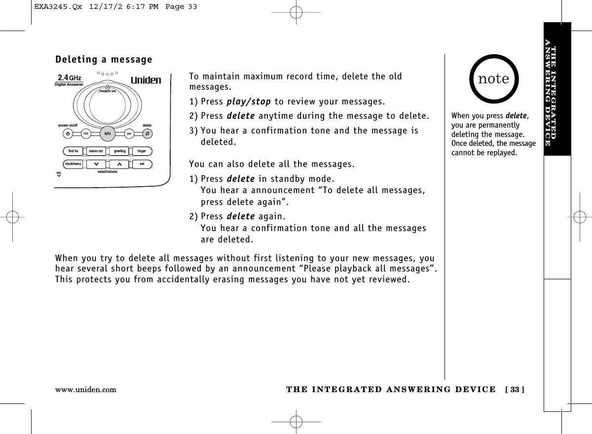 THE INTEGRATED ANSWERING DEVICE [ 33]www.uniden.comTHE INTEGRATEDANSWERING DEVICEDeleting a messageTo maintain maximum record time, delete the old messages.1) Press play/stop to review your messages.2) Press delete anytime during the message to delete.3) You hear a confirmation tone and the message isdeleted.You can also delete all the messages.1) Press delete in standby mode.You hear a announcement “To delete all messages, press delete again”.2) Press delete again.You hear a confirmation tone and all the messages are deleted.find hsanswer on/off deletecharge/in useDigital Answererclock/menumicsetselect/volumememo rec greeting ringerWhen you try to delete all messages without first listening to your new messages, youhear several short beeps followed by an announcement “Please playback all messages”.This protects you from accidentally erasing messages you have not yet reviewed.When you press delete,you are permanently deleting the message.Once deleted, the messagecannot be replayed.EXA3245.Qx  12/17/2 6:17 PM  Page 33