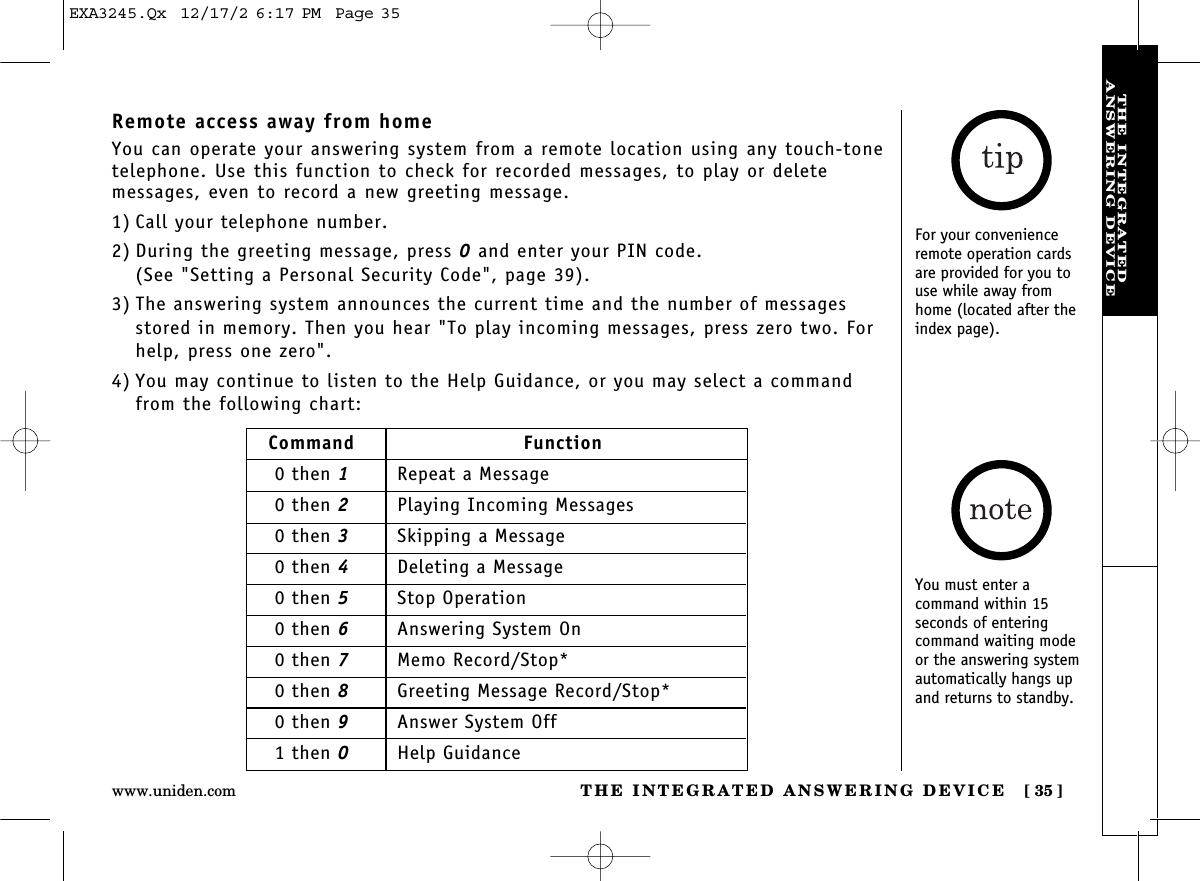 THE INTEGRATED ANSWERING DEVICE [ 35]www.uniden.comTHE INTEGRATEDANSWERING DEVICERemote access away from homeYou can operate your answering system from a remote location using any touch-tonetelephone. Use this function to check for recorded messages, to play or deletemessages, even to record a new greeting message.1) Call your telephone number.2) During the greeting message, press 0and enter your PIN code. (See &quot;Setting a Personal Security Code&quot;, page 39).3) The answering system announces the current time and the number of messagesstored in memory. Then you hear &quot;To play incoming messages, press zero two. Forhelp, press one zero&quot;.4) You may continue to listen to the Help Guidance, or you may select a commandfrom the following chart:Command Function0 then 1Repeat a Message0 then 2Playing Incoming Messages0 then 3Skipping a Message0 then 4Deleting a Message0 then 5Stop Operation0 then 6Answering System On0 then 7Memo Record/Stop*0 then 8Greeting Message Record/Stop*0 then 9Answer System Off1 then 0Help GuidanceFor your convenienceremote operation cardsare provided for you touse while away fromhome (located after theindex page).You must enter a command within 15 seconds of entering command waiting modeor the answering systemautomatically hangs upand returns to standby.EXA3245.Qx  12/17/2 6:17 PM  Page 35