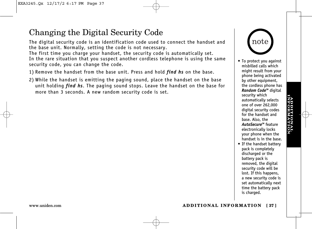 ADDITIONAL INFORMATION [ 37]www.uniden.comADDITIONAL INFORMATIONChanging the Digital Security CodeThe digital security code is an identification code used to connect the handset andthe base unit. Normally, setting the code is not necessary.The first time you charge your handset, the security code is automatically set. In the rare situation that you suspect another cordless telephone is using the samesecurity code, you can change the code.1) Remove the handset from the base unit. Press and hold find hs on the base.2) While the handset is emitting the paging sound, place the handset on the baseunit holding find hs. The paging sound stops. Leave the handset on the base formore than 3 seconds. A new random security code is set.• To protect you againstmisbilled calls whichmight result from yourphone being activatedby other equipment,the cordless phone hasRandom CodeTM digitalsecurity which automatically selectsone of over 262,000digital security codesfor the handset andbase. Also, theAutoSecureTM featureelectronically locksyour phone when thehandset is in the base.• If the handset batterypack is completely discharged or the battery pack isremoved, the digitalsecurity code will belost. If this happens, a new security code isset automatically nexttime the battery packis charged.EXA3245.Qx  12/17/2 6:17 PM  Page 37