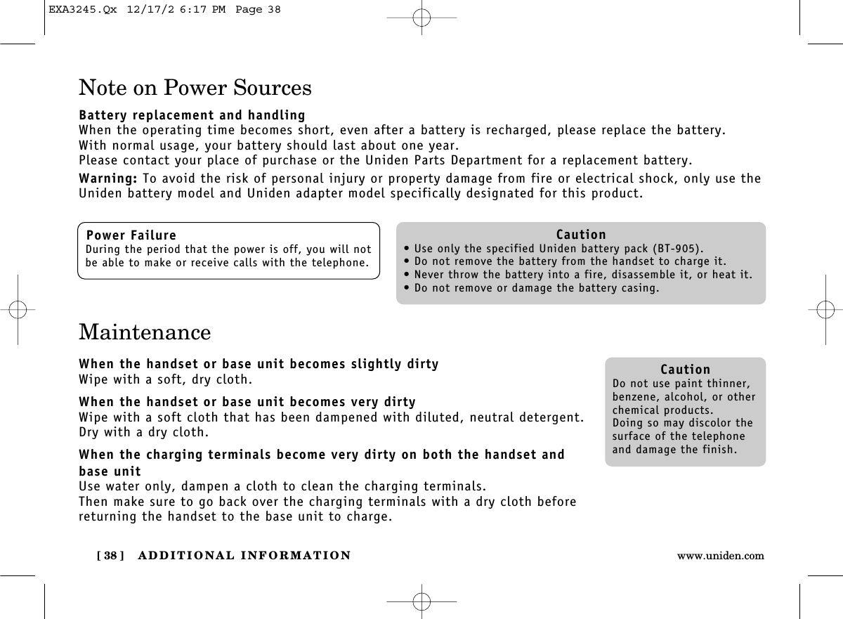 ADDITIONAL INFORMATION[ 38 ] www.uniden.comNote on Power SourcesBattery replacement and handlingWhen the operating time becomes short, even after a battery is recharged, please replace the battery.With normal usage, your battery should last about one year.Please contact your place of purchase or the Uniden Parts Department for a replacement battery.Warning: To avoid the risk of personal injury or property damage from fire or electrical shock, only use theUniden battery model and Uniden adapter model specifically designated for this product.MaintenanceWhen the handset or base unit becomes slightly dirtyWipe with a soft, dry cloth.When the handset or base unit becomes very dirtyWipe with a soft cloth that has been dampened with diluted, neutral detergent.Dry with a dry cloth.When the charging terminals become very dirty on both the handset andbase unitUse water only, dampen a cloth to clean the charging terminals.Then make sure to go back over the charging terminals with a dry cloth beforereturning the handset to the base unit to charge.Power FailureDuring the period that the power is off, you will notbe able to make or receive calls with the telephone.Caution• Use only the specified Uniden battery pack (BT-905).• Do not remove the battery from the handset to charge it.• Never throw the battery into a fire, disassemble it, or heat it.• Do not remove or damage the battery casing.CautionDo not use paint thinner,benzene, alcohol, or otherchemical products. Doing so may discolor thesurface of the telephoneand damage the finish.EXA3245.Qx  12/17/2 6:17 PM  Page 38