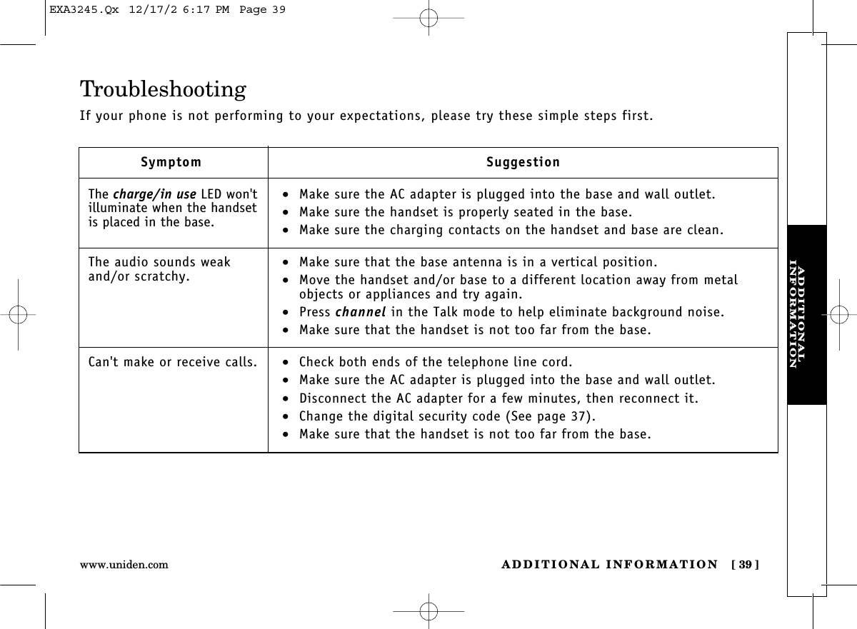 ADDITIONAL INFORMATION [ 39]www.uniden.comADDITIONAL INFORMATIONTroubleshootingIf your phone is not performing to your expectations, please try these simple steps first.SymptomThe charge/in use LED won&apos;tilluminate when the handsetis placed in the base.The audio sounds weakand/or scratchy.Can&apos;t make or receive calls.Suggestion•Make sure the AC adapter is plugged into the base and wall outlet.•Make sure the handset is properly seated in the base.•Make sure the charging contacts on the handset and base are clean.•Make sure that the base antenna is in a vertical position.•Move the handset and/or base to a different location away from metalobjects or appliances and try again.•Press channel in the Talk mode to help eliminate background noise.•Make sure that the handset is not too far from the base.•Check both ends of the telephone line cord.•Make sure the AC adapter is plugged into the base and wall outlet.•Disconnect the AC adapter for a few minutes, then reconnect it.•Change the digital security code (See page 37).•Make sure that the handset is not too far from the base.EXA3245.Qx  12/17/2 6:17 PM  Page 39