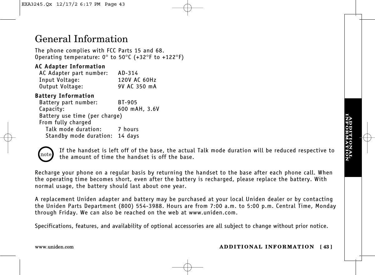 ADDITIONAL INFORMATION [ 43]www.uniden.comADDITIONAL INFORMATIONGeneral InformationThe phone complies with FCC Parts 15 and 68.Operating temperature: 0°to 50°C (+32°F to +122°F)AC Adapter InformationAC Adapter part number: AD-314Input Voltage: 120V AC 60HzOutput Voltage: 9V AC 350 mABattery InformationBattery part number: BT-905Capacity: 600 mAH, 3.6VBattery use time (per charge)From fully chargedTalk mode duration: 7 hoursStandby mode duration: 14 daysRecharge your phone on a regular basis by returning the handset to the base after each phone call. Whenthe operating time becomes short, even after the battery is recharged, please replace the battery. Withnormal usage, the battery should last about one year. A replacement Uniden adapter and battery may be purchased at your local Uniden dealer or by contactingthe Uniden Parts Department (800) 554-3988. Hours are from 7:00 a.m. to 5:00 p.m. Central Time, Mondaythrough Friday. We can also be reached on the web at www.uniden.com.Specifications, features, and availability of optional accessories are all subject to change without prior notice.If the handset is left off of the base, the actual Talk mode duration will be reduced respective tothe amount of time the handset is off the base.EXA3245.Qx  12/17/2 6:17 PM  Page 43