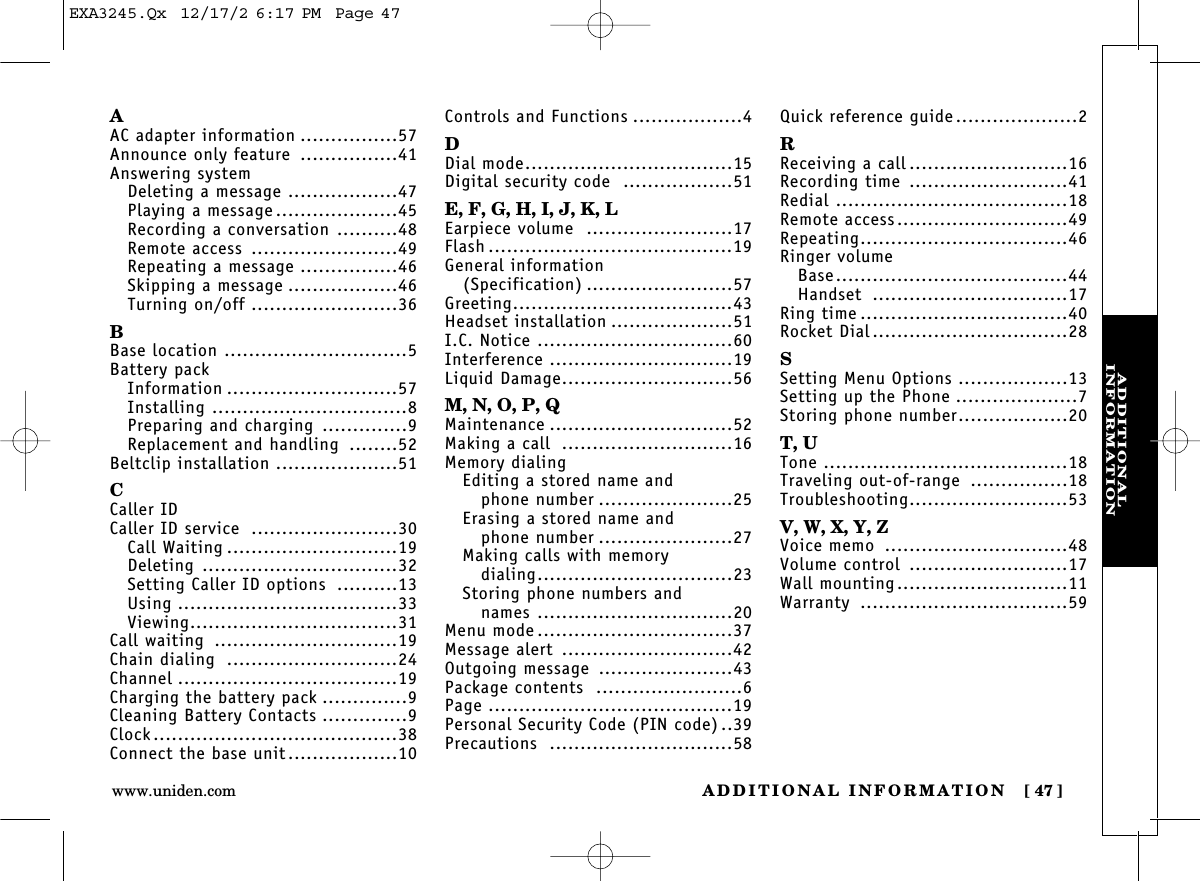 ADDITIONAL INFORMATION [ 47]www.uniden.comADDITIONAL INFORMATIONAAC adapter information ................57Announce only feature ................41Answering systemDeleting a message ..................47Playing a message ....................45Recording a conversation ..........48Remote access ........................49Repeating a message ................46Skipping a message ..................46Turning on/off ........................36BBase location ..............................5Battery packInformation ............................57Installing ................................8Preparing and charging ..............9Replacement and handling ........52Beltclip installation ....................51CCaller IDCaller ID service ........................30Call Waiting ............................19Deleting ................................32Setting Caller ID options ..........13Using ....................................33Viewing..................................31Call waiting ..............................19Chain dialing ............................24Channel ....................................19Charging the battery pack ..............9Cleaning Battery Contacts ..............9Clock........................................38Connect the base unit..................10Controls and Functions ..................4DDial mode..................................15Digital security code ..................51E, F, G, H, I, J, K, LEarpiece volume ........................17Flash ........................................19General information (Specification) ........................57Greeting....................................43Headset installation ....................51I.C. Notice ................................60Interference ..............................19Liquid Damage............................56M, N, O, P, QMaintenance ..............................52Making a call ............................16Memory dialingEditing a stored name andphone number ......................25Erasing a stored name andphone number ......................27Making calls with memory dialing................................23Storing phone numbers and names ................................20Menu mode ................................37Message alert ............................42Outgoing message ......................43Package contents ........................6Page ........................................19Personal Security Code (PIN code) ..39Precautions ..............................58Quick reference guide....................2RReceiving a call ..........................16Recording time ..........................41Redial ......................................18Remote access............................49Repeating..................................46Ringer volumeBase......................................44Handset ................................17Ring time ..................................40Rocket Dial ................................28SSetting Menu Options ..................13Setting up the Phone ....................7Storing phone number..................20T, UTone ........................................18Traveling out-of-range ................18Troubleshooting..........................53V, W, X, Y, ZVoice memo ..............................48Volume control ..........................17Wall mounting............................11Warranty ..................................59EXA3245.Qx  12/17/2 6:17 PM  Page 47
