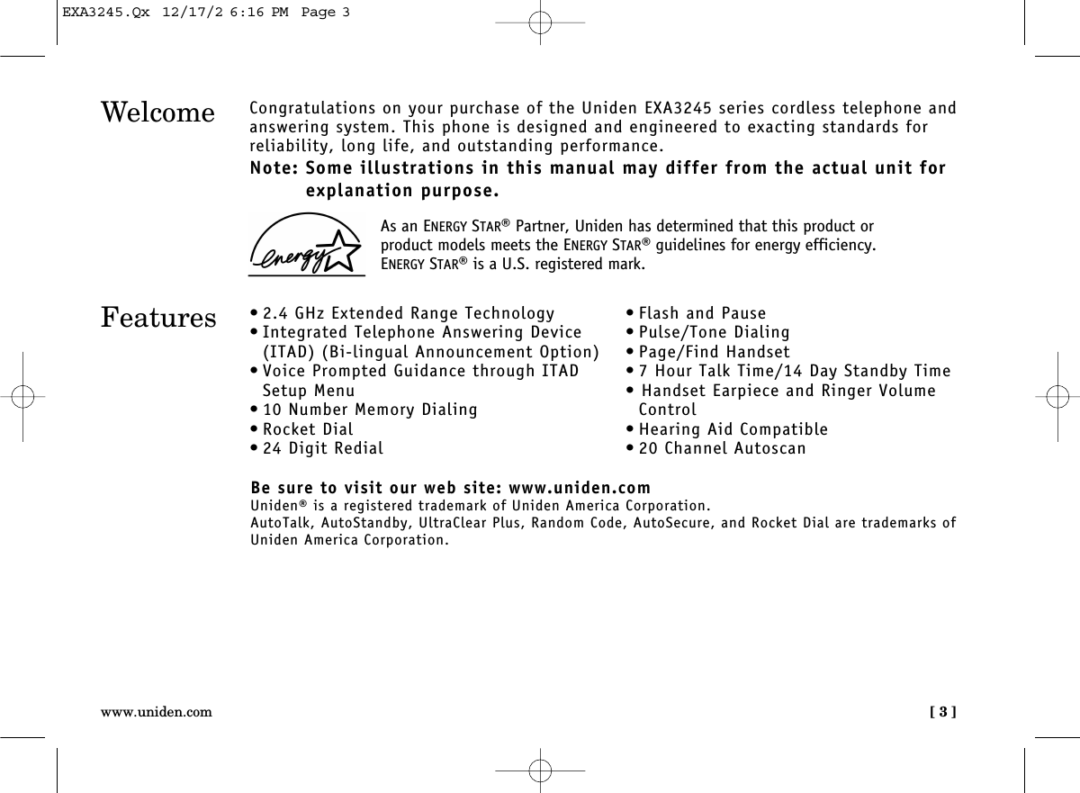 [ 3 ]www.uniden.comWelcome Congratulations on your purchase of the Uniden EXA3245 series cordless telephone andanswering system. This phone is designed and engineered to exacting standards for reliability, long life, and outstanding performance.Note: Some illustrations in this manual may differ from the actual unit forexplanation purpose.Features • 2.4 GHz Extended Range Technology• Integrated Telephone Answering Device(ITAD) (Bi-lingual Announcement Option)• Voice Prompted Guidance through ITADSetup Menu• 10 Number Memory Dialing• Rocket Dial• 24 Digit Redial• Flash and Pause• Pulse/Tone Dialing• Page/Find Handset• 7 Hour Talk Time/14 Day Standby Time• Handset Earpiece and Ringer VolumeControl• Hearing Aid Compatible• 20 Channel AutoscanBe sure to visit our web site: www.uniden.comUniden® is a registered trademark of Uniden America Corporation.AutoTalk, AutoStandby, UltraClear Plus, Random Code, AutoSecure, and Rocket Dial are trademarks ofUniden America Corporation.As an ENERGY STAR®Partner, Uniden has determined that this product orproduct models meets the ENERGY STAR®guidelines for energy efficiency.ENERGY STAR®is a U.S. registered mark.EXA3245.Qx  12/17/2 6:16 PM  Page 3