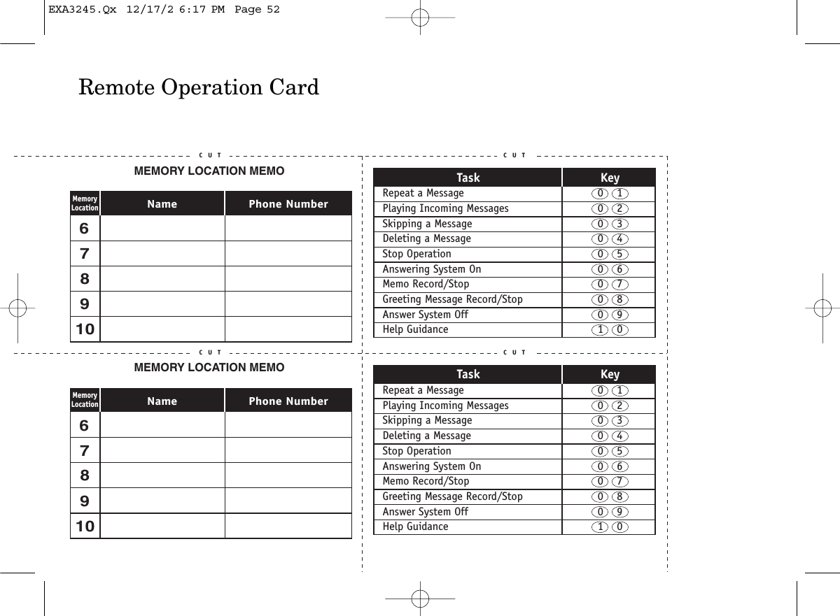 Remote Operation CardC U T C U TC U T C U TTask KeyRepeat a Message  0    1Playing Incoming Messages  0    2Skipping a Message  0    3Deleting a Message  0    4Stop Operation  0    5Answering System On  0    6Memo Record/Stop  0    7Greeting Message Record/Stop  0    8Answer System Off  0    9Help Guidance  1    0Task KeyRepeat a Message  0    1Playing Incoming Messages  0    2Skipping a Message  0    3Deleting a Message  0    4Stop Operation  0    5Answering System On  0    6Memo Record/Stop  0    7Greeting Message Record/Stop  0    8Answer System Off  0    9Help Guidance  1    0C U TC U TC U TC U TMEMORY LOCATION MEMOPhone NumberNameMemoryLocation678910678910MEMORY LOCATION MEMOPhone NumberNameMemoryLocationEXA3245.Qx  12/17/2 6:17 PM  Page 52
