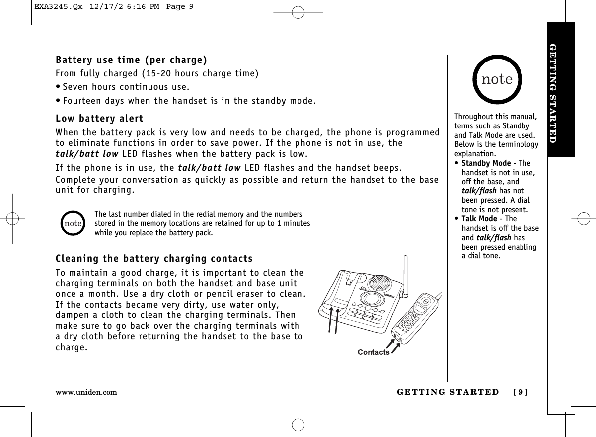 GETTING STARTED [ 9]www.uniden.comGETTING STARTEDBattery use time (per charge)From fully charged (15-20 hours charge time)• Seven hours continuous use.• Fourteen days when the handset is in the standby mode.Low battery alertWhen the battery pack is very low and needs to be charged, the phone is programmedto eliminate functions in order to save power. If the phone is not in use, thetalk/batt low LED flashes when the battery pack is low.If the phone is in use, the talk/batt low LED flashes and the handset beeps.Complete your conversation as quickly as possible and return the handset to the baseunit for charging.Cleaning the battery charging contactsTo maintain a good charge, it is important to clean thecharging terminals on both the handset and base unitonce a month. Use a dry cloth or pencil eraser to clean.If the contacts became very dirty, use water only,dampen a cloth to clean the charging terminals. Thenmake sure to go back over the charging terminals witha dry cloth before returning the handset to the base tocharge.The last number dialed in the redial memory and the numbersstored in the memory locations are retained for up to 1 minuteswhile you replace the battery pack.Throughout this manual,terms such as Standbyand Talk Mode are used.Below is the terminologyexplanation.•Standby Mode - Thehandset is not in use,off the base, andtalk/flash has notbeen pressed. A dialtone is not present.•Talk Mode - The handset is off the baseand talk/flash hasbeen pressed enablinga dial tone.EXA3245.Qx  12/17/2 6:16 PM  Page 9