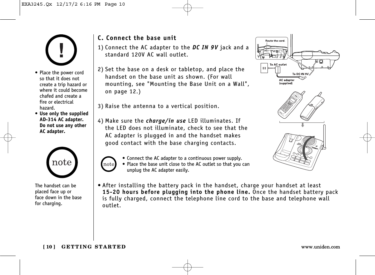 GETTING STARTED[ 10 ] www.uniden.comC. Connect the base unit1) Connect the AC adapter to the DC IN 9V jack and astandard 120V AC wall outlet.2) Set the base on a desk or tabletop, and place thehandset on the base unit as shown. (For wallmounting, see &quot;Mounting the Base Unit on a Wall&quot;,on page 12.)3) Raise the antenna to a vertical position.4) Make sure the charge/in use LED illuminates. Ifthe LED does not illuminate, check to see that theAC adapter is plugged in and the handset makesgood contact with the base charging contacts.• After installing the battery pack in the handset, charge your handset at least 15-20 hours before plugging into the phone line. Once the handset battery packis fully charged, connect the telephone line cord to the base and telephone walloutlet.• Connect the AC adapter to a continuous power supply.• Place the base unit close to the AC outlet so that you canunplug the AC adapter easily.• Place the power cordso that it does not create a trip hazard orwhere it could becomechafed and create afire or electrical hazard.•Use only the suppliedAD-314 AC adapter. Do not use any otherAC adapter.The handset can beplaced face up or face down in the base for charging.EXA3245.Qx  12/17/2 6:16 PM  Page 10