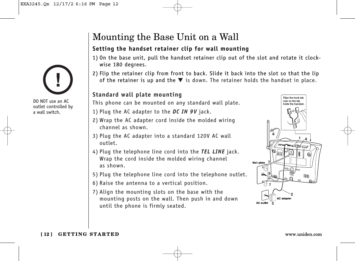 GETTING STARTED[ 12 ] www.uniden.comMounting the Base Unit on a WallSetting the handset retainer clip for wall mounting1) On the base unit, pull the handset retainer clip out of the slot and rotate it clock-wise 180 degrees.2) Flip the retainer clip from front to back. Slide it back into the slot so that the lipof the retainer is up and the ▼is down. The retainer holds the handset in place.Standard wall plate mountingThis phone can be mounted on any standard wall plate.1) Plug the AC adapter to the DC IN 9V jack.2) Wrap the AC adapter cord inside the molded wiring channel as shown.3) Plug the AC adapter into a standard 120V AC wall outlet.4) Plug the telephone line cord into the TEL LINE jack.Wrap the cord inside the molded wiring channel as shown.5) Plug the telephone line cord into the telephone outlet.6) Raise the antenna to a vertical position.7) Align the mounting slots on the base with the mounting posts on the wall. Then push in and downuntil the phone is firmly seated.DO NOT use an AC outlet controlled by a wall switch.Flipn the hook tab over so the tab holds the handset.EXA3245.Qx  12/17/2 6:16 PM  Page 12