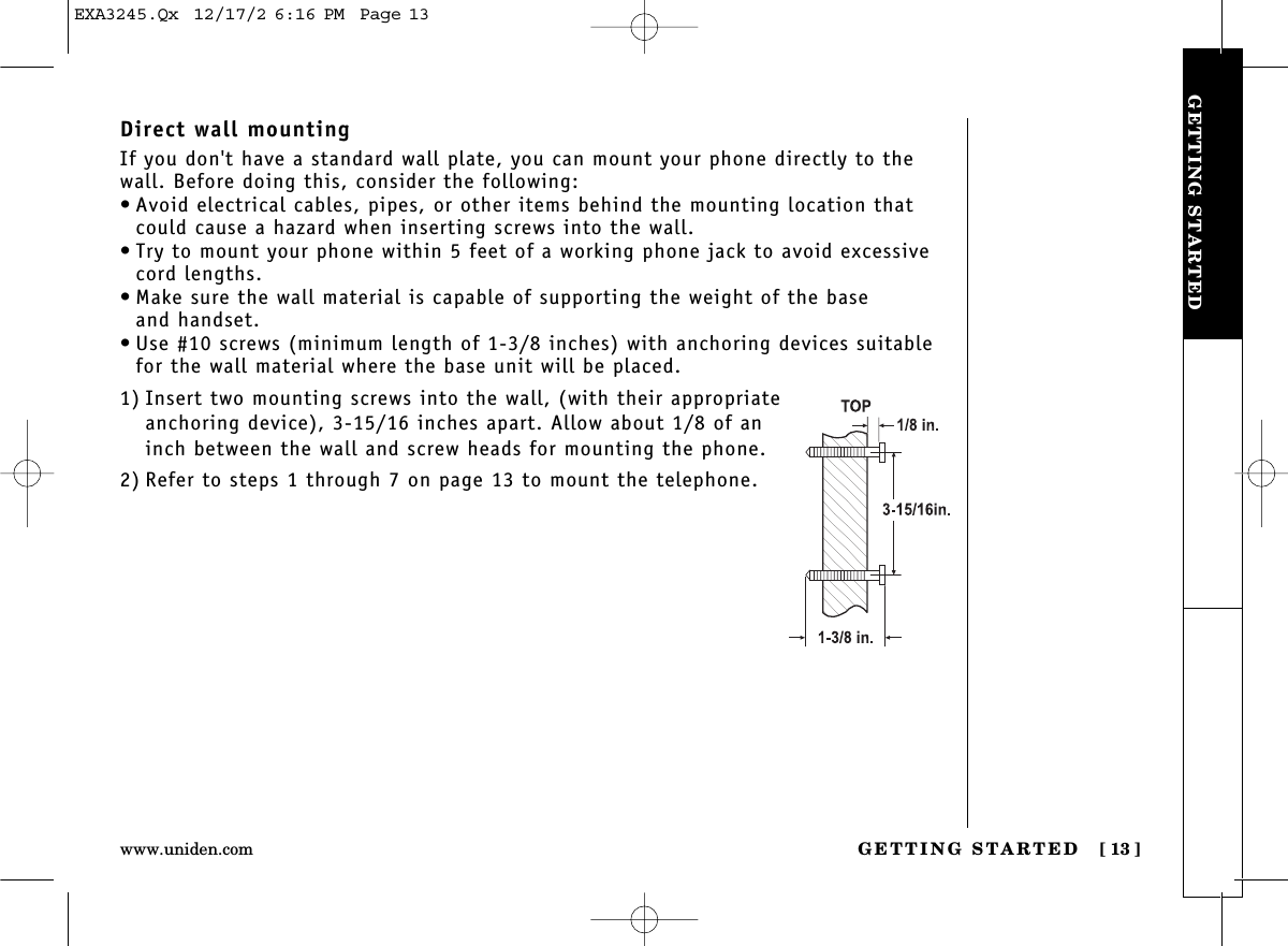 GETTING STARTED [ 13]www.uniden.comGETTING STARTEDDirect wall mountingIf you don&apos;t have a standard wall plate, you can mount your phone directly to thewall. Before doing this, consider the following:• Avoid electrical cables, pipes, or other items behind the mounting location thatcould cause a hazard when inserting screws into the wall.• Try to mount your phone within 5 feet of a working phone jack to avoid excessivecord lengths.• Make sure the wall material is capable of supporting the weight of the base and handset.• Use #10 screws (minimum length of 1-3/8 inches) with anchoring devices suitablefor the wall material where the base unit will be placed.1) Insert two mounting screws into the wall, (with their appropriateanchoring device), 3-15/16 inches apart. Allow about 1/8 of aninch between the wall and screw heads for mounting the phone.2) Refer to steps 1 through 7 on page 13 to mount the telephone.EXA3245.Qx  12/17/2 6:16 PM  Page 13