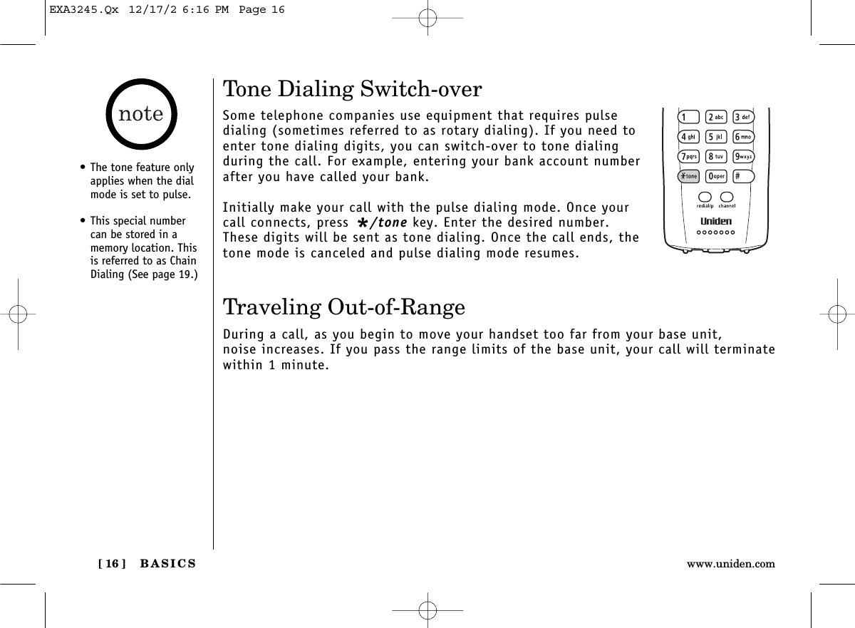 BASICS[ 16 ] www.uniden.comTone Dialing Switch-overSome telephone companies use equipment that requires pulsedialing (sometimes referred to as rotary dialing). If you need toenter tone dialing digits, you can switch-over to tone dialingduring the call. For example, entering your bank account numberafter you have called your bank. Initially make your call with the pulse dialing mode. Once yourcall connects, press */tone key. Enter the desired number.These digits will be sent as tone dialing. Once the call ends, thetone mode is canceled and pulse dialing mode resumes. Traveling Out-of-RangeDuring a call, as you begin to move your handset too far from your base unit, noise increases. If you pass the range limits of the base unit, your call will terminatewithin 1 minute.• The tone feature onlyapplies when the dialmode is set to pulse.• This special numbercan be stored in amemory location. Thisis referred to as ChainDialing (See page 19.)EXA3245.Qx  12/17/2 6:16 PM  Page 16
