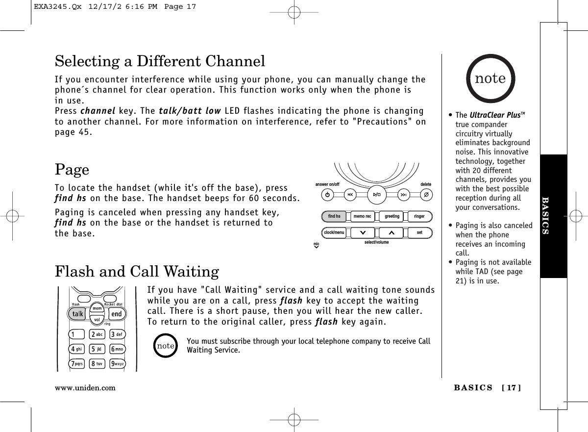 Selecting a Different ChannelIf you encounter interference while using your phone, you can manually change thephone´s channel for clear operation. This function works only when the phone is in use.Press channel key. The talk/batt low LED flashes indicating the phone is changingto another channel. For more information on interference, refer to &quot;Precautions&quot; onpage 45.PageTo locate the handset (while it&apos;s off the base), press find hs on the base. The handset beeps for 60 seconds.Paging is canceled when pressing any handset key, find hs on the base or the handset is returned to the base.Flash and Call WaitingIf you have &quot;Call Waiting&quot; service and a call waiting tone soundswhile you are on a call, press flash key to accept the waitingcall. There is a short pause, then you will hear the new caller.To return to the original caller, press flash key again.BASICS [ 17]www.uniden.comBASICSfind hsanswer on/off deleteclock/menumicsetselect/volumememo rec greeting ringerYou must subscribe through your local telephone company to receive CallWaiting Service.• The UltraClear PlusTMtrue compander circuitry virtually eliminates backgroundnoise. This innovativetechnology, togetherwith 20 different channels, provides youwith the best possiblereception during allyour conversations.• Paging is also canceledwhen the phonereceives an incomingcall.• Paging is not availablewhile TAD (see page21) is in use.EXA3245.Qx  12/17/2 6:16 PM  Page 17
