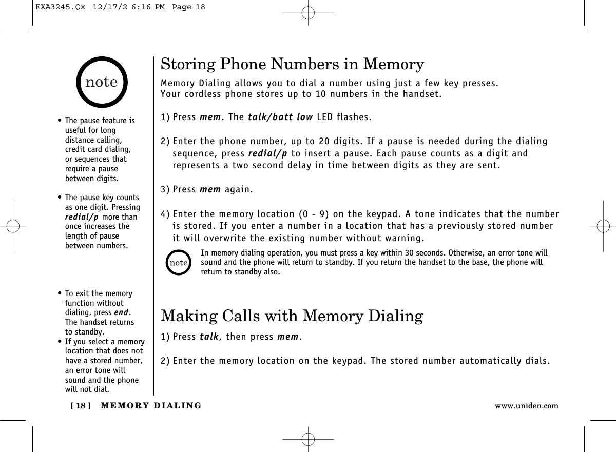 Making Calls with Memory Dialing1) Press talk, then press mem.2) Enter the memory location on the keypad. The stored number automatically dials.• To exit the memoryfunction without dialing, press end. The handset returns to standby.• If you select a memorylocation that does nothave a stored number, an error tone willsound and the phonewill not dial.MEMORY DIALING[ 18 ] www.uniden.comStoring Phone Numbers in MemoryMemory Dialing allows you to dial a number using just a few key presses. Your cordless phone stores up to 10 numbers in the handset.1) Press mem. The talk/batt low LED flashes.2) Enter the phone number, up to 20 digits. If a pause is needed during the dialingsequence, press redial/p to insert a pause. Each pause counts as a digit and represents a two second delay in time between digits as they are sent.3) Press mem again.4) Enter the memory location (0 - 9) on the keypad. A tone indicates that the numberis stored. If you enter a number in a location that has a previously stored numberit will overwrite the existing number without warning.• The pause feature isuseful for long distance calling, credit card dialing, or sequences thatrequire a pausebetween digits.• The pause key countsas one digit. Pressingredial/p more thanonce increases thelength of pausebetween numbers. In memory dialing operation, you must press a key within 30 seconds. Otherwise, an error tone willsound and the phone will return to standby. If you return the handset to the base, the phone willreturn to standby also.EXA3245.Qx  12/17/2 6:16 PM  Page 18