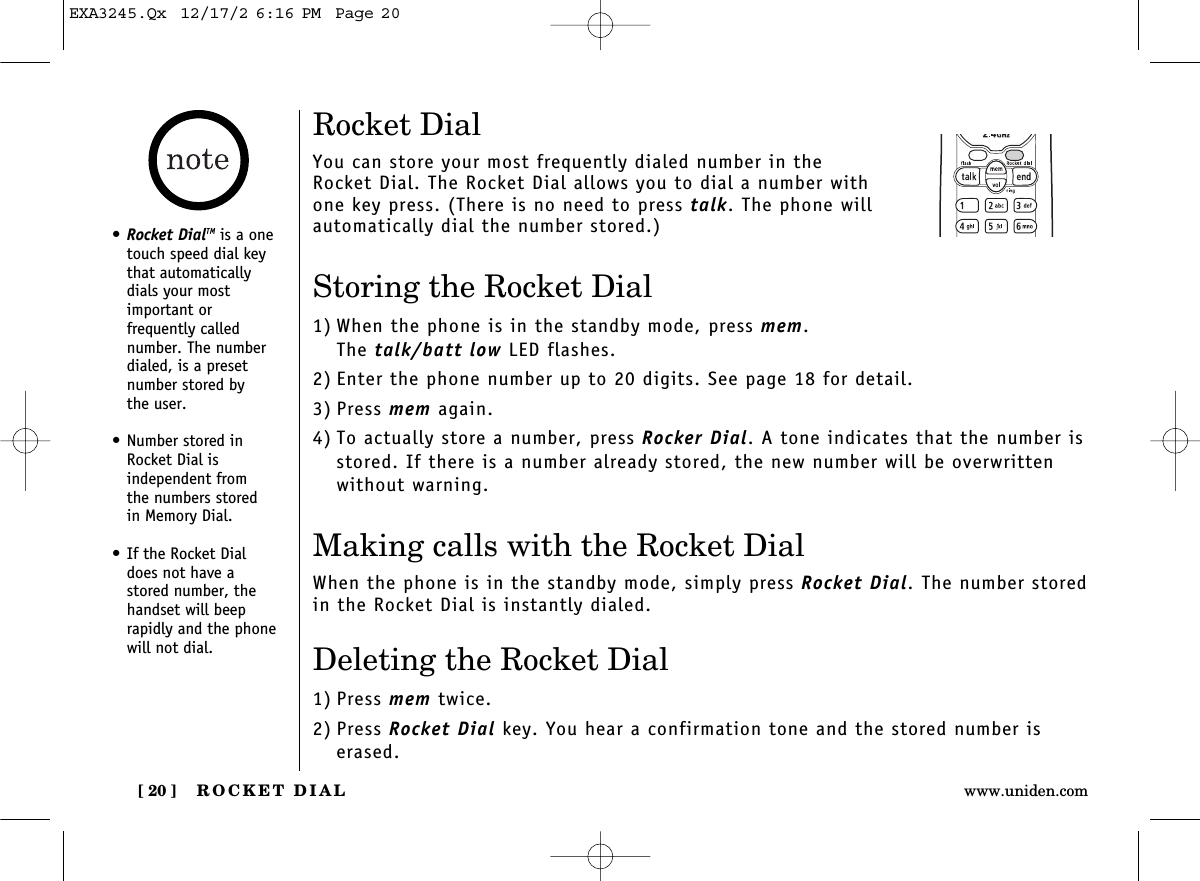 ROCKET DIAL[ 20 ] www.uniden.comRocket DialYou can store your most frequently dialed number in the Rocket Dial. The Rocket Dial allows you to dial a number withone key press. (There is no need to press talk. The phone willautomatically dial the number stored.)Storing the Rocket Dial1) When the phone is in the standby mode, press mem. The talk/batt low LED flashes.2) Enter the phone number up to 20 digits. See page 18 for detail.3) Press mem again.4) To actually store a number, press Rocker Dial. A tone indicates that the number isstored. If there is a number already stored, the new number will be overwrittenwithout warning.Making calls with the Rocket DialWhen the phone is in the standby mode, simply press Rocket Dial. The number storedin the Rocket Dial is instantly dialed.Deleting the Rocket Dial1) Press mem twice.2) Press Rocket Dial key. You hear a confirmation tone and the stored number iserased.•Rocket DialTM is a onetouch speed dial keythat automaticallydials your most important or frequently called number. The numberdialed, is a presetnumber stored by the user.• Number stored inRocket Dial is independent from the numbers stored in Memory Dial.• If the Rocket Dial does not have a stored number, thehandset will beeprapidly and the phonewill not dial.EXA3245.Qx  12/17/2 6:16 PM  Page 20
